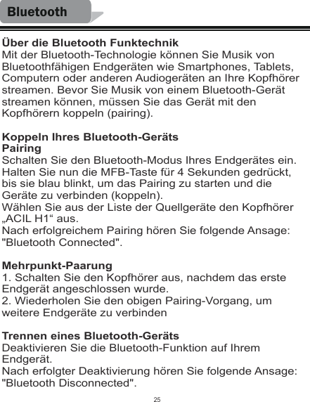 BluetoothÜber die Bluetooth FunktechnikMit der Bluetooth-Technologie können Sie Musik von Bluetoothfähigen Endgeräten wie Smartphones, Tablets, Computern oder anderen Audiogeräten an Ihre Kopfhörer streamen. Bevor Sie Musik von einem Bluetooth-Gerät streamen können, müssen Sie das Gerät mit den Kopfhörern koppeln (pairing).Koppeln Ihres Bluetooth-GerätsPairingSchalten Sie den Bluetooth-Modus Ihres Endgerätes ein.Halten Sie nun die MFB-Taste für 4 Sekunden gedrückt, bis sie blau blinkt, um das Pairing zu starten und die Geräte zu verbinden (koppeln).Wählen Sie aus der Liste der Quellgeräte den Kopfhörer „ACIL H1“ aus.Nach erfolgreichem Pairing hören Sie folgende Ansage: &quot;Bluetooth Connected&quot;.Mehrpunkt-Paarung1. Schalten Sie den Kopfhörer aus, nachdem das erste Endgerät angeschlossen wurde.2. Wiederholen Sie den obigen Pairing-Vorgang, um weitere Endgeräte zu verbindenTrennen eines Bluetooth-GerätsDeaktivieren Sie die Bluetooth-Funktion auf Ihrem Endgerät.Nach erfolgter Deaktivierung hören Sie folgende Ansage: &quot;Bluetooth Disconnected&quot;.25