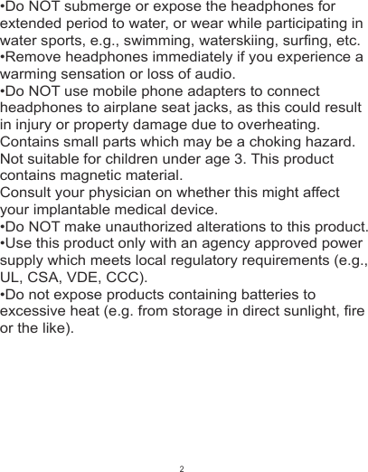 •Do NOT submerge or expose the headphones for extended period to water, or wear while participating in water sports, e.g., swimming, waterskiing, surfing, etc.•Remove headphones immediately if you experience a warming sensation or loss of audio.•Do NOT use mobile phone adapters to connect headphones to airplane seat jacks, as this could result in injury or property damage due to overheating.  Contains small parts which may be a choking hazard. Not suitable for children under age 3. This product contains magnetic material. Consult your physician on whether this might affect your implantable medical device.•Do NOT make unauthorized alterations to this product.•Use this product only with an agency approved power supply which meets local regulatory requirements (e.g., UL, CSA, VDE, CCC).•Do not expose products containing batteries to excessive heat (e.g. from storage in direct sunlight, fire or the like).2