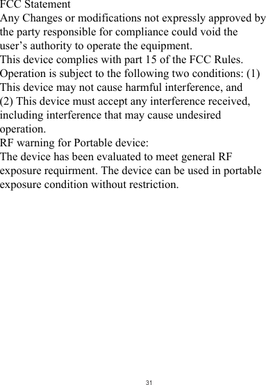 FCC Statement Any Changes or modifications not expressly approved by the party responsible for compliance could void the user’s authority to operate the equipment.   This device complies with part 15 of the FCC Rules. Operation is subject to the following two conditions: (1) This device may not cause harmful interference, and  (2) This device must accept any interference received, including interference that may cause undesired operation.    RF warning for Portable device:  The device has been evaluated to meet general RF exposure requirment. The device can be used in portable exposure condition without restriction.31