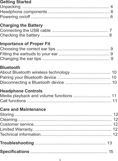Getting StartedUnpacking ......................................................................... 4Headphone components ................................................... 6Powering on/off ................................................................. 6Charging the BatteryConnecting the USB cable ............................................... 7Checking the battery ........................................................ 8Importance of Proper FitChoosing the correct ear tips ............................................ 9Fitting the earbuds to your ear .......................................... 9Changing the ear tips ........................................................ 9BluetoothAbout Bluetooth wireless technology ................................. 10Pairing your Bluetooth device ............................................ 10Disconnecting a Bluetooth device ...................................... 10Headphone ControlsMedia playback and volume functions ............................... 11Call functions ...................................................................... 11Care and MaintenanceStoring.................................................................................. 12Cleaning............................................................................... 12Customer service................................................................. 12Limited Warranty.................................................................. 12Technical information........................................................... 12Troubleshooting ........................................................... 13Specifications ................................................................ 153