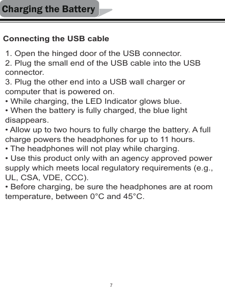 Charging the BatteryConnecting the USB cable1. Open the hinged door of the USB connector.2. Plug the small end of the USB cable into the USB connector.3. Plug the other end into a USB wall charger or computer that is powered on.• While charging, the LED Indicator glows blue.• When the battery is fully charged, the blue light disappears.  • Allow up to two hours to fully charge the battery. A full charge powers the headphones for up to 11 hours. • The headphones will not play while charging.• Use this product only with an agency approved power supply which meets local regulatory requirements (e.g., UL, CSA, VDE, CCC).• Before charging, be sure the headphones are at room temperature, between 0°C and 45°C.7