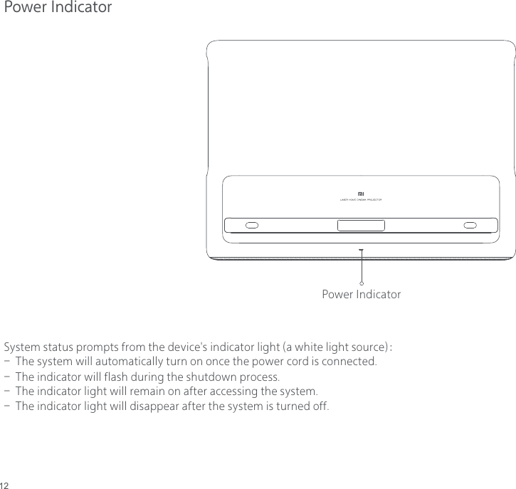 12Power IndicatorSystem status prompts from the device&apos;s indicator light (a white light source)： -  The system will automatically turn on once the power cord is connected. -  The indicator will flash during the shutdown process.-  The indicator light will remain on after accessing the system.-  The indicator light will disappear after the system is turned off.Power Indicator