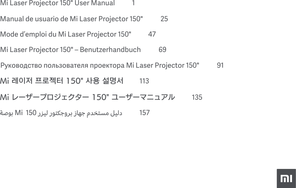 Mi Laser Projector 150" User Manual            1Manual de usuario de Mi Laser Projector 150"           25Mode d&rsquo;emploi du Mi Laser Projector150"           47Mi Laser Projector 150" &ndash; Benutzerhandbuch           69Руководство пользователя проектора Mi Laser Projector 150"           91Mi 레이저 프로젝터 150" 사용 설명서          113Mi レーザープロジェクター 150" ユーザーマニュアル          135ﺔﺻﻮﺑ Mi  150 رﺰﻴﻟ رﻮﺘﻜﺟوﺮﺑ زﺎﻬﺟ مﺪﺨﺘﺴﻣ ﻞﻴﻟد             157               