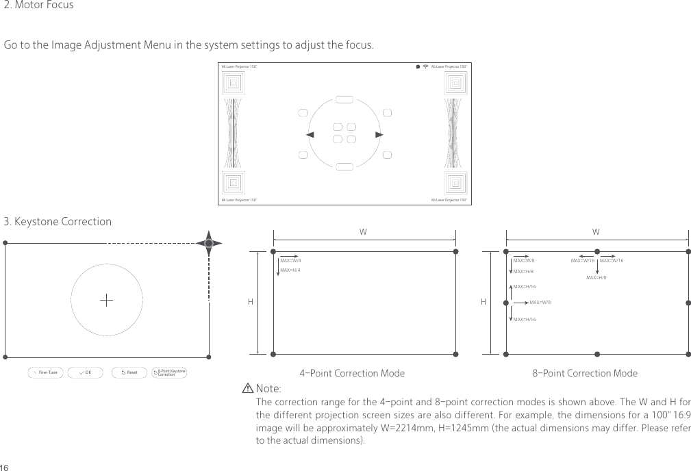 162. Motor FocusMi Laser Projector 150" Mi Laser Projector 150"Mi Laser Projector 150"Mi Laser Projector 150"8-Point Keystone CorrectionResetFine-Tune OKMi Laser Projector 150"Mi Laser Projector 150"Mi Laser Projector 150"Mi Laser Projector 150"Mi Laser Projector 150" Mi Laser Projector 150"Mi Laser Projector 150"Mi Laser Projector 150"8-Point Keystone CorrectionResetFine-Tune OKMi Laser Projector 150"Mi Laser Projector 150"Mi Laser Projector 150"Mi Laser Projector 150"3. Keystone CorrectionNote:The correction range for the 4-point and 8-point correction modes is shown above. The W and H for the different projection screen sizes are also different. For example, the dimensions for a 100" 16:9 image will be approximately W=2214mm, H=1245mm (the actual dimensions may differ. Please refer to the actual dimensions).WMAX=W/4MAX=H/4HWMAX=W/8MAX=H/16MAX=W/8MAX=H/16MAX=W/16MAX=H/8MAX=W/16MAX=H/8H4-Point Correction Mode 8-Point Correction ModeGo to the Image Adjustment Menu in the system settings to adjust the focus.