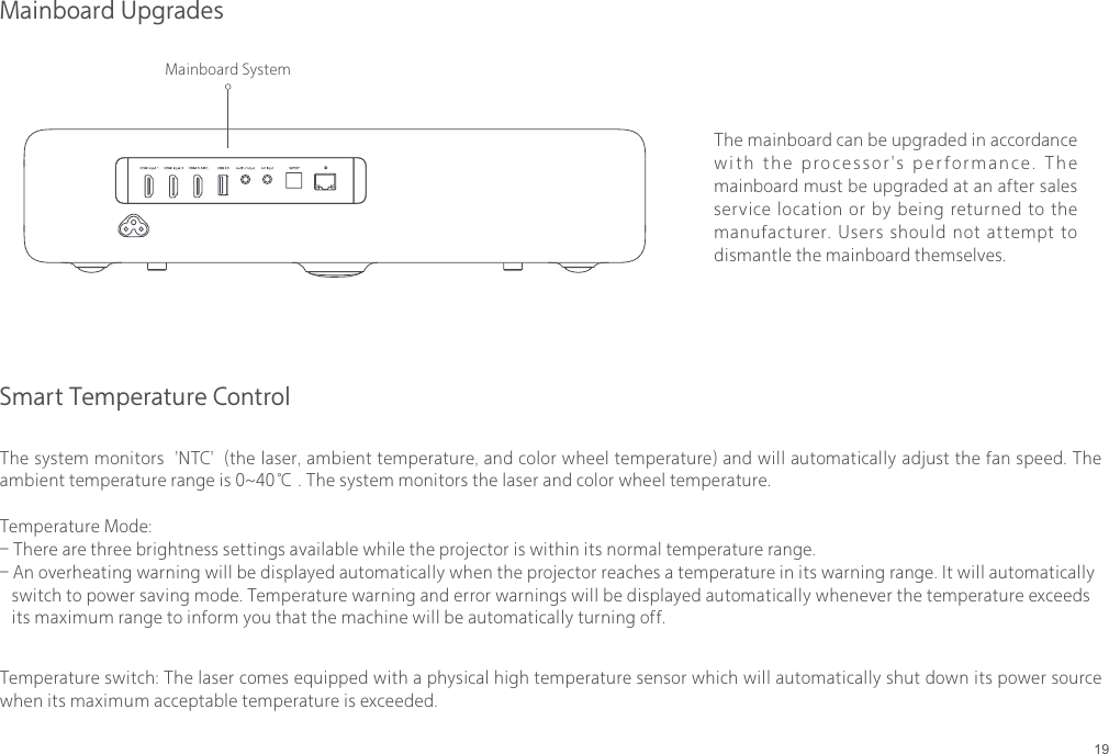 19Mainboard UpgradesThe mainboard can be upgraded in accordance with the processor's performance. The mainboard must be upgraded at an after sales service location or by being returned to the manufacturer. Users should not attempt to dismantle the mainboard themselves.Mainboard SystemSmart Temperature ControlThe system monitors  'NTC'  (the laser, ambient temperature, and color wheel temperature) and will automatically adjust the fan speed. The ambient temperature range is 0~40℃ . The system monitors the laser and color wheel temperature.Temperature Mode:- There are three brightness settings available while the projector is within its normal temperature range.- An overheating warning will be displayed automatically when the projector reaches a temperature in its warning range. It will automatically    switch to power saving mode. Temperature warning and error warnings will be displayed automatically whenever the temperature exceeds    its maximum range to inform you that the machine will be automatically turning off.Temperature switch: The laser comes equipped with a physical high temperature sensor which will automatically shut down its power source when its maximum acceptable temperature is exceeded.