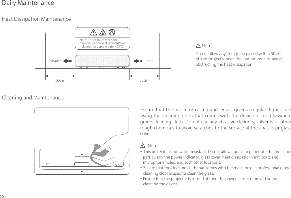 20Daily MaintenanceHeat Dissipation Maintenance50cmInletExhaust50cmNote: Do not touch when the heat dissipation vent or ventilation hole reaches approximately 65℃.Cleaning and MaintenanceEnsure that the projector casing and lens is given a regular, light clean using the cleaning cloth that comes with the device or a professional grade cleaning cloth. Do not use any abrasive cleaners, solvents or other rough chemicals to avoid scratches to the surface of the chassis or glass cover.Do not allow any item to be placed within 50 cm of  the  project's heat dissipation vent  to  avoid obstructing the heat dissipation.Note:        Note:- This projector is not water resistant. Do not allow liquids to penetrate the projector,    particularly the power indicator, glass cover, heat dissipation vent, ports and    microphone holes, and such other locations.- Ensure that the cleaning cloth that comes with the machine or a professional grade    cleaning cloth is used to clean the glass.- Ensure that the projector is turned off and the power cord is removed before    cleaning the device.