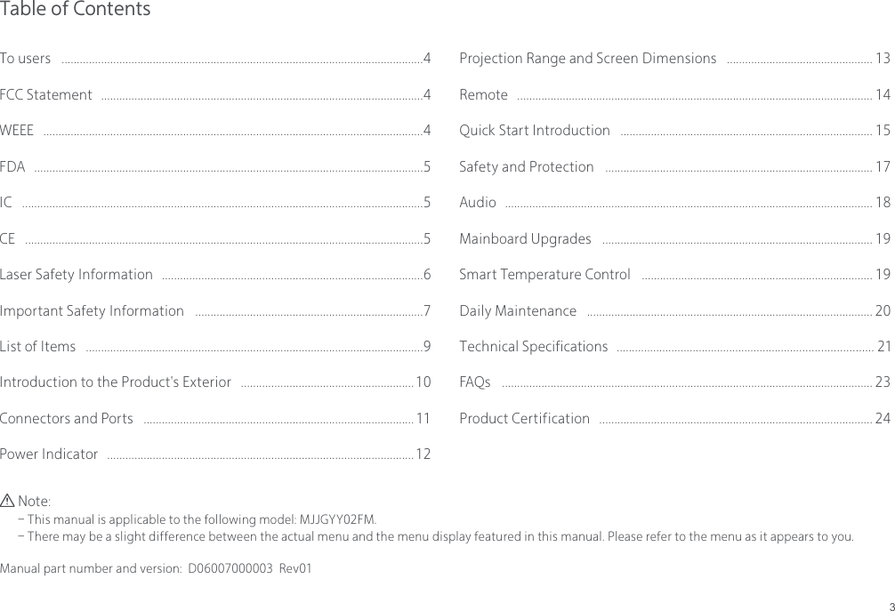 3Table of ContentsNote:- This manual is applicable to the following model: MJJGYY02FM.- There may be a slight difference between the actual menu and the menu display featured in this manual. Please refer to the menu as it appears to you.Manual part number and version:  D06007000003  Rev01To users  .......................................................................................................................4FCC Statement  ..........................................................................................................4WEEE  .............................................................................................................................4FDA  ................................................................................................................................5IC  ....................................................................................................................................5CE  ...................................................................................................................................5Laser Safety Information  ......................................................................................6Important Safety Information  ...........................................................................7List of Items  ...............................................................................................................9Introduction to the Product's Exterior  ......................................................... 10Connectors and Ports  ......................................................................................... 11Power Indicator  ..................................................................................................... 12Projection Range and Screen Dimensions  ................................................ 13Remote  ..................................................................................................................... 14Quick Start Introduction  ................................................................................... 15Safety and Protection  ........................................................................................ 17Audio  ......................................................................................................................... 18Mainboard Upgrades  ......................................................................................... 19Smart Temperature Control  ............................................................................ 19Daily Maintenance  .............................................................................................. 20Technical Specifications .................................................................................... 21FAQs  .......................................................................................................................... 23Product Certification  .......................................................................................... 24