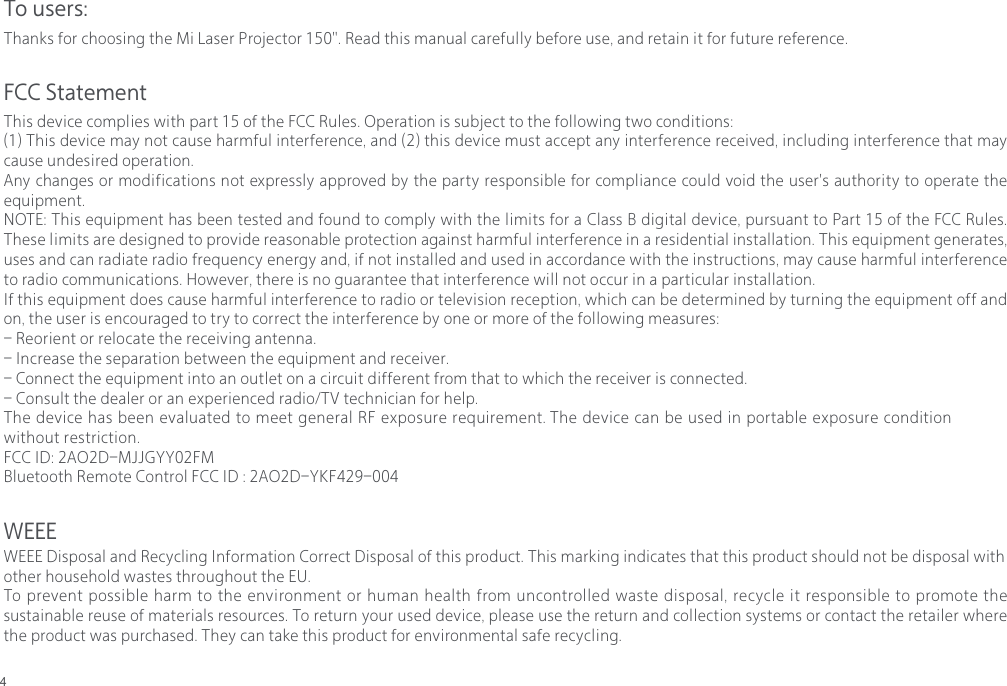 4To users:FCC StatementThanks for choosing the Mi Laser Projector 150". Read this manual carefully before use, and retain it for future reference.This device complies with part 15 of the FCC Rules. Operation is subject to the following two conditions:(1) This device may not cause harmful interference, and (2) this device must accept any interference received, including interference that may cause undesired operation.Any changes or modifications not expressly approved by the party responsible for compliance could void the user's authority to operate the equipment.NOTE: This equipment has been tested and found to comply with the limits for a Class B digital device, pursuant to Part 15 of the FCC Rules. These limits are designed to provide reasonable protection against harmful interference in a residential installation. This equipment generates, uses and can radiate radio frequency energy and, if not installed and used in accordance with the instructions, may cause harmful interference to radio communications. However, there is no guarantee that interference will not occur in a particular installation.If this equipment does cause harmful interference to radio or television reception, which can be determined by turning the equipment off and on, the user is encouraged to try to correct the interference by one or more of the following measures:- Reorient or relocate the receiving antenna.- Increase the separation between the equipment and receiver.- Connect the equipment into an outlet on a circuit different from that to which the receiver is connected.- Consult the dealer or an experienced radio/TV technician for help.The device has been evaluated to meet general RF exposure requirement. The device can be used in portable exposure condition without restriction.FCC ID: 2AO2D-MJJGYY02FMBluetooth Remote Control FCC ID : 2AO2D-YKF429-004 WEEEWEEE Disposal and Recycling Information Correct Disposal of this product. This marking indicates that this product should not be disposal with other household wastes throughout the EU. To prevent possible harm to the environment or human health from uncontrolled waste disposal, recycle it responsible to promote the sustainable reuse of materials resources. To return your used device, please use the return and collection systems or contact the retailer where the product was purchased. They can take this product for environmental safe recycling.