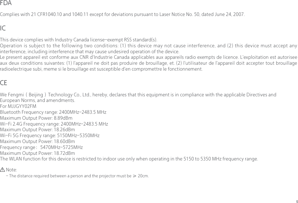 5FDACEICComplies with 21 CFR1040.10 and 1040.11 except for deviations pursuant to Laser Notice No. 50, dated June 24, 2007.We Fengmi（Beijing）Technology Co., Ltd., hereby, declares that this equipment is in compliance with the applicable Directives and European Norms, and amendments.For MJJGYY02FMBluetooth Frequency range: 2400MHz-2483.5 MHzMaximum Output Power: 8.89dBmWi-Fi 2.4G Frequency range: 2400MHz-2483.5 MHzMaximum Output Power: 18.26dBmWi-Fi 5G Frequency range: 5150MHz-5350MHzMaximum Output Power: 18.60dBmFrequency range：5470MHz-5725MHzMaximum Output Power: 18.72dBmThe WLAN function for this device is restricted to indoor use only when operating in the 5150 to 5350 MHz frequency range.This device complies with Industry Canada license-exempt RSS standard(s).Operation is subject to the following two conditions: (1) this device may not cause interference, and (2) this device must accept any interference, including interference that may cause undesired operation of the device.Le present appareil est conforme aux CNR d'Industrie Canada applicables aux appareils radio exempts de licence. L'exploitation est autorisee aux deux conditions suivantes: (1) l'appareil ne doit pas produire de brouillage, et. (2) l'utilisateur de l'appareil doit accepter tout brouillage radioelectrique subi, meme si le brouillage est susceptible d'en compromettre le fonctionnement.Note:- The distance required between a person and the projector must be &ge; 20cm.