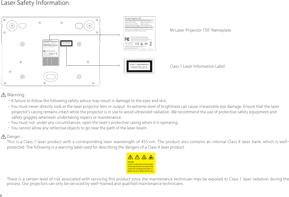 6Laser Safety InformationWarning： - A failure to follow the following safety advice may result in damage to the eyes and skin. - You must never directly look at the laser projector lens or output. Its extreme level of brightness can cause irreversible eye damage. Ensure that the laser      projector's casing remains intact while the projector is in use to avoid ultraviolet radiation. We recommend the use of protective safety equipment and      safety goggles whenever undertaking repairs or maintenance. - You must not, under any circumstances, open the laser's protective casing when it is operating. - You cannot allow any reflective objects to go near the path of the laser beam.Danger：This is a Class 1 laser product with a corresponding laser wavelength of 455 nm. The product also contains an internal Class 4 laser bank, which is well-protected. The following is a warning label used for describing the dangers of a Class 4 laser product: There is a certain level of risk associated with servicing this product since the maintenance technician may be exposed to Class 1 laser radiation during the process. Our projectors can only be serviced by well-trained and qualified maintenance technicians.DANGER:CLASS 4 LASER RADIATION WHEN OPEN AND INTERLOCKS DEFEATED,AVOID EYE OR SKIN EXPOSURE TODIRECTOR SCATTERED RADIATION.CLASS 1 LASER PRODUCTComplies with IEC 60825-1: 2014 Class 1 and IEC62471-5: 2015Exempt GroupMi Laser Projector 150"Address: 301, 3F, Building3, No.10, Shunyi District Renhe Town Barracks South Street, Beijing, ChinaManufactured by: Fengmi(Beijing)Technology Co., Ltd.Model: MJJGYY02FM Rated Voltage: 100-240V~Product Name: Mi Ultra-Short Range Laser ProjectorRated Frequency: 50/60HzProduct Weight: 6.9kgRated Current: 3AFCC ID: 2AO2D-MJJGYY02FMCAN ICES-3 (B)/NMB-3(B)Complies with 21 CFR1040.10 and 1040.11 except for deviationspursuant to Laser Notice No. 50, dated June 24, 2007Importer  address: C/.Orense N.&deg;70-Ofic. 8&deg; Dcha, 28020 MadridImporter: Xiaomi Technology Spain, S.L.This device complies with Part 15 of the FCC Rules. Operation is subject to the following two conditions: (1) this device may not cause harmful interference, and(2) this device must accept any interference received, including interference that may cause undesired operation.Made in ChinaIC: 23681-MJJGYY02FMMi Laser Projector 150" NameplateClass 1 Laser Information LabelCLASS 1 LASER PRODUCTComplies with IEC 60825-1: 2014 Class 1 and IEC62471-5: 2015Exempt GroupMi Laser Projector 150"Address: 301, 3F, Building3, No.10, Shunyi District Renhe Town Barracks South Street, Beijing, ChinaManufactured by: Fengmi(Beijing)Technology Co., Ltd.Model: MJJGYY02FM Rated Voltage: 100-240V~Product Name: Mi Ultra-Short Range Laser ProjectorRated Frequency: 50/60HzProduct Weight: 6.9kgRated Current: 3AFCC ID: 2AO2D-MJJGYY02FMCAN ICES-3 (B)/NMB-3(B)Complies with 21 CFR1040.10 and 1040.11 except for deviationspursuant to Laser Notice No. 50, dated June 24, 2007Importer  address: C/.Orense N.&deg;70-Ofic. 8&deg; Dcha, 28020 MadridImporter: Xiaomi Technology Spain, S.L.This device complies with Part 15 of the FCC Rules. Operation is subject to the following two conditions: (1) this device may not cause harmful interference, and(2) this device must accept any interference received, including interference that may cause undesired operation.Made in ChinaIC: 23681-MJJGYY02FM