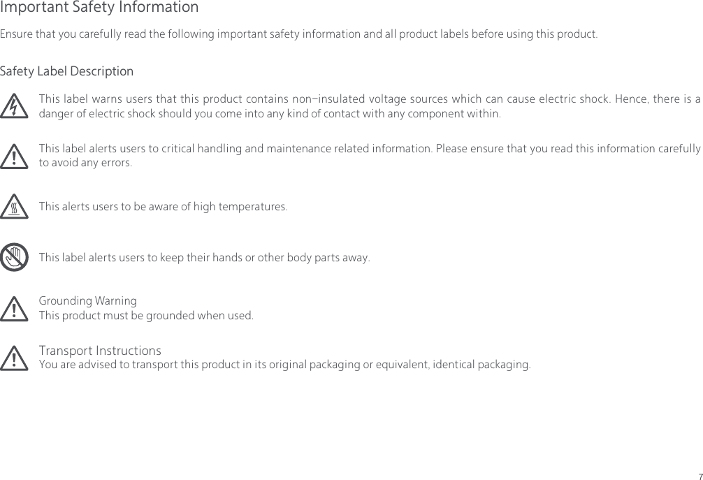 7Grounding WarningThis product must be grounded when used.Transport InstructionsYou are advised to transport this product in its original packaging or equivalent, identical packaging.Important Safety InformationEnsure that you carefully read the following important safety information and all product labels before using this product.This label warns users that this product contains non-insulated voltage sources which can cause electric shock. Hence, there is a danger of electric shock should you come into any kind of contact with any component within.This alerts users to be aware of high temperatures.This label alerts users to critical handling and maintenance related information. Please ensure that you read this information carefully to avoid any errors.This label alerts users to keep their hands or other body parts away.Safety Label Description