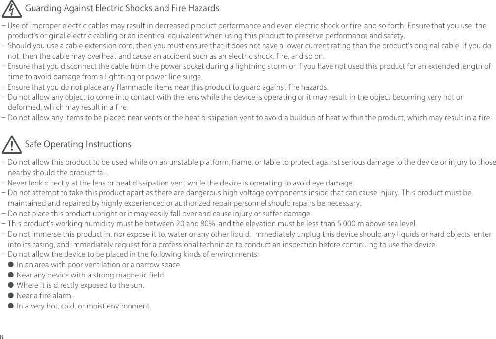 8- Use of improper electric cables may result in decreased product performance and even electric shock or fire, and so forth. Ensure that you use  the     product's original electric cabling or an identical equivalent when using this product to preserve performance and safety.-  Should you use a cable extension cord, then you must ensure that it does not have a lower current rating than the product's original cable. If you do    not, then the cable may overheat and cause an accident such as an electric shock, fire, and so on.- Ensure that you disconnect the cable from the power socket during a lightning storm or if you have not used this product for an extended length of     time to avoid damage from a lightning or power line surge.- Ensure that you do not place any flammable items near this product to guard against fire hazards.-  Do not allow any object to come into contact with the lens while the device is operating or it may result in the object becoming very hot or    deformed, which may result in a fire.- Do not allow any items to be placed near vents or the heat dissipation vent to avoid a buildup of heat within the product, which may result in a fire.- Do not allow this product to be used while on an unstable platform, frame, or table to protect against serious damage to the device or injury to those     nearby should the product fall.- Never look directly at the lens or heat dissipation vent while the device is operating to avoid eye damage.-  Do not attempt to take this product apart as there are dangerous high voltage components inside that can cause injury. This product must be    maintained and repaired by highly experienced or authorized repair personnel should repairs be necessary.- Do not place this product upright or it may easily fall over and cause injury or suffer damage.- This product's working humidity must be between 20 and 80%, and the elevation must be less than 5,000 m above sea level.- Do not immerse this product in, nor expose it to, water or any other liquid. Immediately unplug this device should any liquids or hard objects  enter     into its casing, and immediately request for a professional technician to conduct an inspection before continuing to use the device.- Do not allow the device to be placed in the following kinds of environments:● In an area with poor ventilation or a narrow space.● Near any device with a strong magnetic field.● Where it is directly exposed to the sun.● Near a fire alarm. ● In a very hot, cold, or moist environment.Safe Operating InstructionsGuarding Against Electric Shocks and Fire Hazards