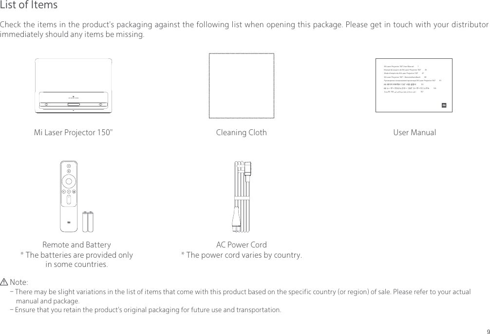 9List of ItemsCheck the items in the product's packaging against the following list when opening this package. Please get in touch with your distributor immediately should any items be missing. Note:- There may be slight variations in the list of items that come with this product based on the specific country (or region) of sale. Please refer to your actual     manual and package.- Ensure that you retain the product's original packaging for future use and transportation.AC Power Cord* The power cord varies by country.Mi Laser Projector 150" User ManualCleaning ClothRemote and Battery* The batteries are provided only in some countries.Mi Laser Projector 150" User Manual          1 Manual de usuario de Mi Laser Projector 150"          25Mode d&rsquo;emploi du Mi Laser Projector150"          47Mi Laser Projector 150" &ndash; Benutzerhandbuch          69Руководство пользователя проектора Mi Laser Projector 150"          91Mi 레이저 프로젝터 150" 사용 설명서          113         Mi レーザープロジェクター 150" ユーザーマニュアル          135  ﺔﺻﻮﺑ Mi  150 رﺰﻴﻟ رﻮﺘﻜﺟوﺮﺑ زﺎﻬﺟ مﺪﺨﺘﺴﻣ ﻞﻴﻟد            157  