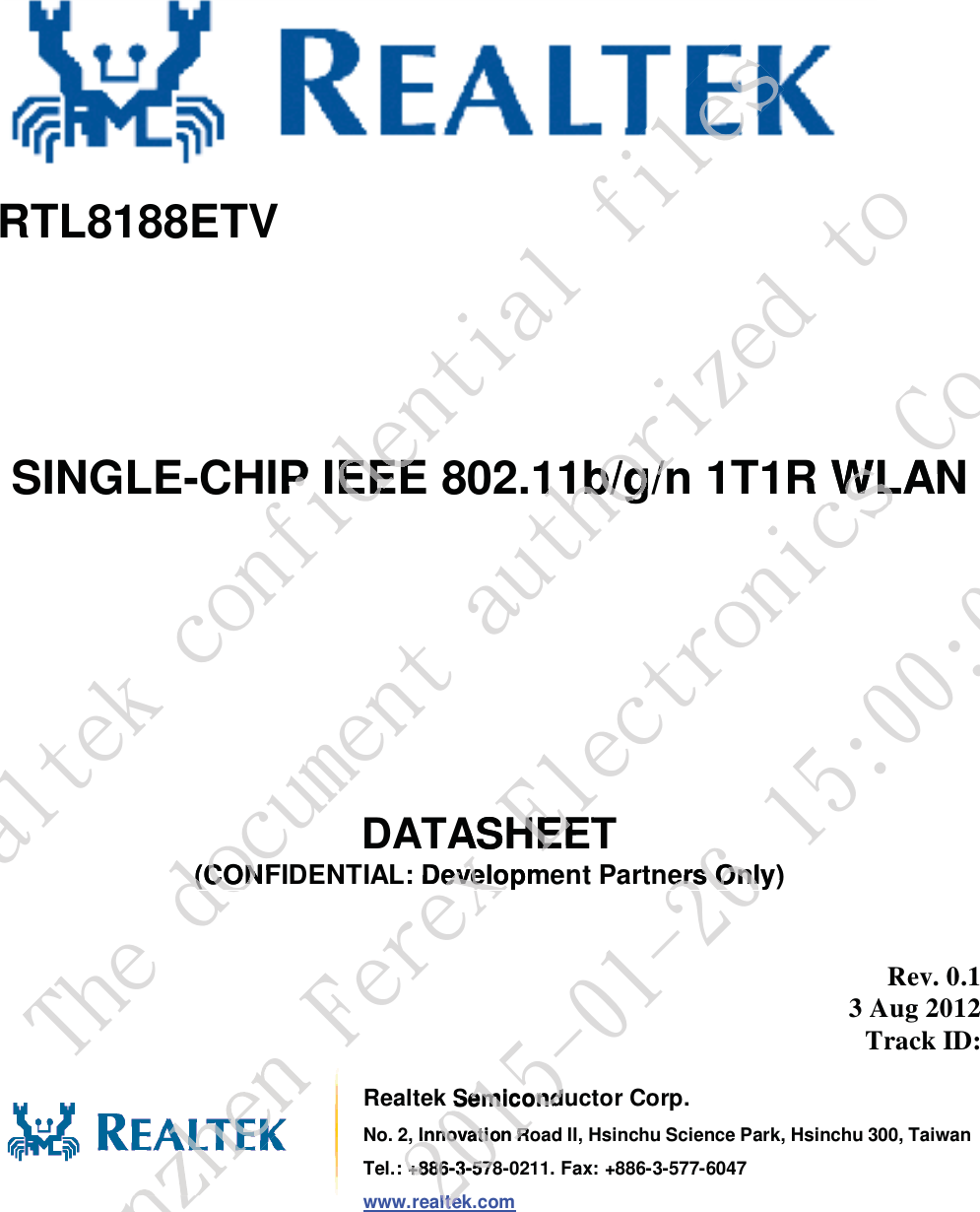       RTL8188ETV      SINGLE-CHIP IEEE 802.11b/g/n 1T1R WLAN        DATASHEET (CONFIDENTIAL: Development Partners Only)  Rev. 0.1 3 Aug 2012 Track ID:    Realtek Semiconductor Corp. No. 2, Innovation Road II, Hsinchu Science Park, Hsinchu 300, TaiwanTel.: +886-3-578-0211. Fax: +886-3-577-6047 www.realtek.com Sfbmufl!dpogjefoujbm!gjmIP IEEEIP IEEEgjmUif!epdvnfou!bvuipsj{fe!up11b/g/n11b/g/n(CONF(CONTifo{ifo!Gfsfy!Fmfduspojdt!Dp/-!MueR WLANWLASHEETHEE: Developmevelo3126.12.37!26;11;15ers Only)ers OnlSemiconduSemicondInnovation RInnovation R: +886-3-578+886-3-578alteklte