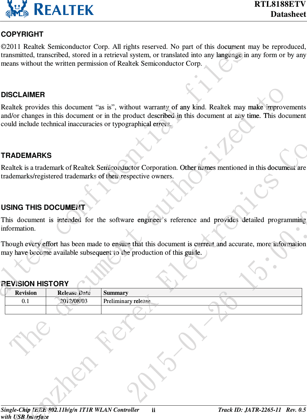 RTL8188ETV Datasheet Single-Chip IEEE 802.11b/g/n 1T1R WLAN Controller with USB Interface ii Track ID: JATR-2265-11   Rev. 0.5  COPYRIGHT ©2011 Realtek Semiconductor Corp. All rights reserved. No part of this document may be reproduced, transmitted, transcribed, stored in a retrieval system, or translated into any language in any form or by any means without the written permission of Realtek Semiconductor Corp.  DISCLAIMER Realtek provides this document “as is”, without warranty of any kind. Realtek may make improvements and/or changes in this document or in the product described in this document at any time. This document could include technical inaccuracies or typographical errors.  TRADEMARKS Realtek is a trademark of Realtek Semiconductor Corporation. Other names mentioned in this document are trademarks/registered trademarks of their respective owners.  USING THIS DOCUMENT This document is intended for the software engineer’s reference and provides detailed programming information. Though every effort has been made to ensure that this document is current and accurate, more information may have become available subsequent to the production of this guide.  REVISION HISTORY Revision  Release Date  Summary 0.1 2012/08/03 Preliminary release     Sfbmufl!dpogjefoujbm!gjmftdocumeumey language inguage anty of any kinty escribed in thribed in iccal errors. rrors.emiconductomiconductoks of their resks of their reUMENTENTis intended intendedh every effort very effohave becomee becomeREVISREVISbbbbbUif!epepdepdease Datedvnfou!bvuipsj{fe!upay make imprke impt any time. Thany Other names her name.are engineergineer’s’to ensure thansure thaequent to the pnt to the pYd2012/08/02012/08/epdepeTifo{ifo!GfsfChip IEEE 802.1IEEE 802USB InterfaceUSB Interfacfofy!Fmfduspojdt!Dp/-!Muehis document arment ad provides detrovides d is current andcurrent anhis guide.guideyFFry releaseease yfysf3126.12.37!26;11;15mmingng re informatie informatio7227373