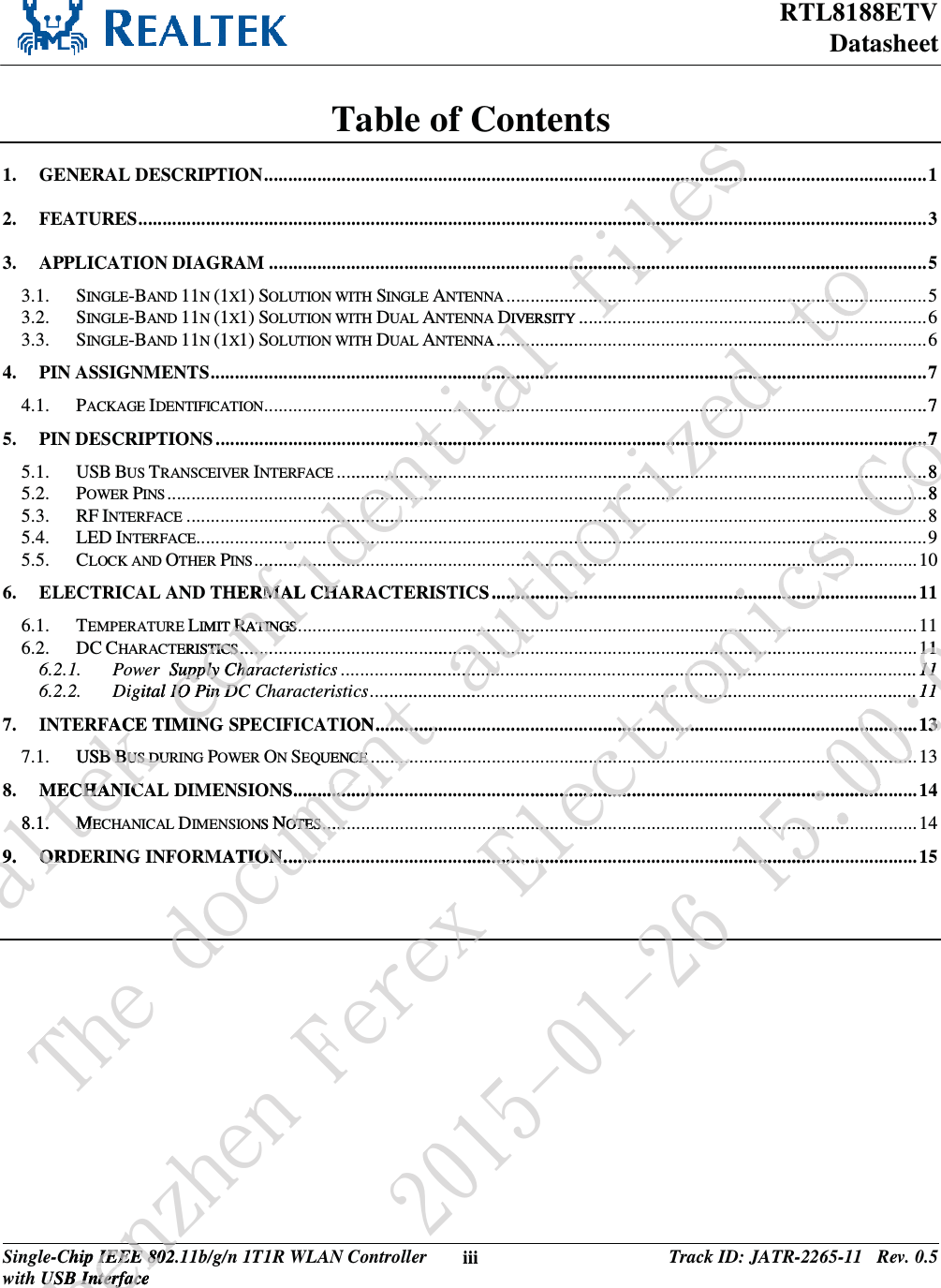 RTL8188ETV Datasheet Single-Chip IEEE 802.11b/g/n 1T1R WLAN Controller with USB Interface iii Track ID: JATR-2265-11   Rev. 0.5  Table of Contents 1.GENERAL DESCRIPTION ............................................................................................................... ......... ......... ........ 12.FEATURES ..... ...... ...... ...... ...... ..... ...... ...... ...... ...... ...... ...... ..... ...... ...... ...... ...... ...... ...... ...... .......................... ......... ......... .. 33.APPLICATION DIAGRAM ........................................................................................................................................ 53.1.SINGLE-BAND 11N (1X1) SOLUTION WITH SINGLE ANTENNA ....................................................................................... 53.2.SINGLE-BAND 11N (1X1) SOLUTION WITH DUAL ANTENNA DIVERSITY ........................................................................ 63.3.SINGLE-BAND 11N (1X1) SOLUTION WITH DUAL ANTENNA ......................................................................................... 64.PIN ASSIGNMENTS ................................................................................................................................... ................. 74.1.PACKAGE IDENTIFICATION .. ... ... ... ... ... ... ... ... ... ... ... ... ... ... ... ... .. ... ... ... ... ... ... ... ... ... ... ... ... ... ... ... ... .. ... ... ... ... ... ... ... ... ........... 75.PIN DESCRIPTIONS .............................................................................................................................................. ..... 75.1.USB BUS TRANSCEIVER INTERFACE .......................................................................................................................... 85.2.POWER PINS ............................................................................................................................................... ......... ..... 85.3.RF INTERFACE ..................................................................................................................................... ......... ......... .. 85.4.LED INTERFACE............................................................................................................................................ ......... .. 95.5.CLOCK AND OTHER PINS ............................... ......... ......... ........ ......... .................................... ........ ......... .................. 106.ELECTRICAL AND THERMAL CHARACTERISTICS ........................................................................................ 116.1.TEMPERATURE LIMIT RATINGS .... ... ... ... ... ... ... ... ... ... ... ... ... ... .. ... ... ... ... ... ... ... ... ... ... ... ... ... ... ... ... .. ... ... ... ... ... ... ... ... ... ... ... 116.2.DC CHARACTERISTICS .......... ......... ......... ......... ......... ........ ......... ......... ......... ......... ......... ........ ......... ......... ............... 116.2.1.Power  Supply Characteristics ..................................................................................................... .................. 116.2.2.Digital IO Pin DC Characteristics ................................................................................................................. 117.INTERFACE TIMING SPECIFICATION ................................................................................................................ 137.1.USB BUS DURING POWER ON SEQUENCE ................................................................................................................. 138.MECHANICAL DIMENSIONS ................................................................................................................................. 148.1.MECHANICAL DIMENSIONS NOTES .. ... ... ... ... ... ... ... ... ... ... ... ... .. ... ... ... ... ... ... ... ... ... ... ... ... ... ... ... ... ... .. ... ... ... ... ... ... ... ... ... ...  149.ORDERING INFORMATION ................................................................................................................................... 15  Sfbmufl!dpogjefoujbm!gjmftt...........................................................................................................................DDIVERSITY .....YA ....................................................................................................................................................................................................................................................................................................HERMAL CHRMAL CHLIMIT RRATINGSATINGSRTERISTICSSTICS .... ... .... ..er  Supply Charupply Charigital IO Pin DCIO Pin DCFACE TIMININUSBBBBUS DURUS DUMECHANICMECHANIC8.1.MMECE9.9ORDORUif!epdvnfou!bvuipsj{fe!up.....................................................................................................................................................................................................................................................................................................................................................S .........................................................................................................................................ON ............................QUENCECE ......... ........NS ..... ... ... ... ... ...................ONS NNOTESOTES ..... .. ...MATION .... ....TION . ...... .epTifo{ifo!GfsfyChip IEEE 802.1IEEE 802USB InterfaceUSB Interfacfofy!Fmfduspojdt!Dp/-!Mue... 7..... ..... 7... 7..... ......... .. 8.................................... 8.................................................................................................................................................................................................................................................................................................................................................................................................................................................................................fy3126.12.37!26;11;151111.... 1111........ 111...... ......... 13............. 13........................ .................................................................................................................37