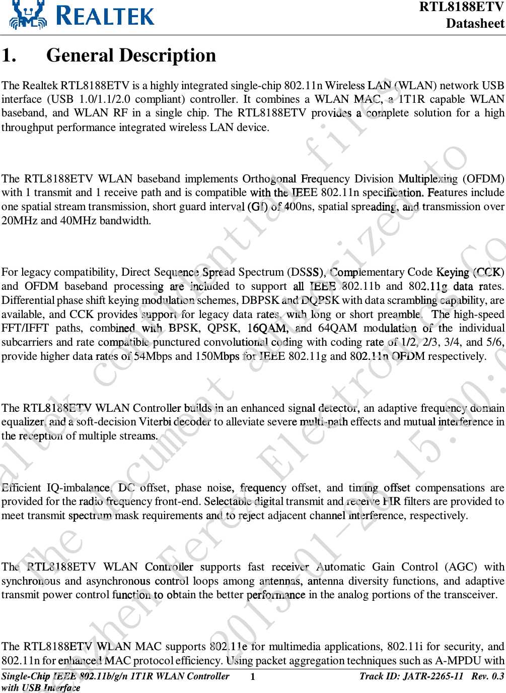RTL8188ETV Datasheet Single-Chip IEEE 802.11b/g/n 1T1R WLAN Controller with USB Interface 1 Track ID: JATR-2265-11   Rev. 0.3  1. General Description The Realtek RTL8188ETV is a highly integrated single-chip 802.11n Wireless LAN (WLAN) network USB interface (USB 1.0/1.1/2.0 compliant) controller. It combines a WLAN MAC, a 1T1R capable WLAN baseband, and WLAN RF in a single chip. The RTL8188ETV provides a complete solution for a high throughput performance integrated wireless LAN device.  The RTL8188ETV WLAN baseband implements Orthogonal Frequency Division Multiplexing (OFDM) with 1 transmit and 1 receive path and is compatible with the IEEE 802.11n specification. Features include one spatial stream transmission, short guard interval (GI) of 400ns, spatial spreading, and transmission over 20MHz and 40MHz bandwidth.  For legacy compatibility, Direct Sequence Spread Spectrum (DSSS), Complementary Code Keying (CCK) and OFDM baseband processing are included to support all IEEE 802.11b and 802.11g data rates. Differential phase shift keying modulation schemes, DBPSK and DQPSK with data scrambling capability, are available, and CCK provides support for legacy data rates, with long or short preamble.  The high-speed FFT/IFFT paths, combined with BPSK, QPSK, 16QAM, and 64QAM modulation of the individual subcarriers and rate compatible punctured convolutional coding with coding rate of 1/2, 2/3, 3/4, and 5/6, provide higher data rates of 54Mbps and 150Mbps for IEEE 802.11g and 802.11n OFDM respectively.  The RTL8188ETV WLAN Controller builds in an enhanced signal detector, an adaptive frequency domain equalizer, and a soft-decision Viterbi decoder to alleviate severe multi-path effects and mutual interference in the reception of multiple streams.   Efficient IQ-imbalance, DC offset, phase noise, frequency offset, and timing offset compensations are provided for the radio frequency front-end. Selectable digital transmit and receive FIR filters are provided to meet transmit spectrum mask requirements and to reject adjacent channel interference, respectively.  The RTL8188ETV WLAN Controller supports fast receiver Automatic Gain Control (AGC) with synchronous and asynchronous control loops among antennas, antenna diversity functions, and adaptive transmit power control function to obtain the better performance in the analog portions of the transceiver.  The RTL8188ETV WLAN MAC supports 802.11e for multimedia applications, 802.11i for security, and 802.11n for enhanced MAC protocol efficiency. Using packet aggregation techniques such as A-MPDU with Sfbmufl!dpogjefoujbm!gjmftess LAN (WAN (WAN MAC, a 1MAC, a 1vides a compides a comhogonal ogonFreqwith the IEEth the IEval (GI) of 40al (GI) of 40quence Spreauence Spreang are includng are includmodulation smodulation sdes support fosupport fbined with Bed with compatible pumpatible pata rates of 54ates of 54TL8188ETV 188ETValizer, and a salizer, and a sthe reception he reception EffEfUif!epdvnfou!bvuipsj{fe!upMultiplexingexincification. Feaficateading, and trg, and SSS), Comple, Comple all IEEE 80IEEE 8K and DQPSKand DQPSKrates, with lones, with lo16QAM, anQAM, andolutional codinonal codMbps forfor IEEE IEEEller builds in uilds interbi decoder decoder ams. . lance, DC ofance, DC ofe radio frequedio frequemit spectrum mrum mhe RTL8188he RTL818hronouonotTifoChip IEEE 802.1IEEE 802USB InterfaceUSB Interfacfoo{ifo!Gfsfy!Fmfduspojdt!Dp/-!MuerKeying (CCK)g (CC2.11g data rat1g mbling capabililing capaamble.  The hiamble.  The dulation of thion of trate of 1/2, 2/3e of 1/2, 2802.11n OFDM.11n OFDgnal detector, adetector,ere multi-path emulti-patise, frefrquency Selectaectable digitble dints and to rejand to rejecController suntrollonous control lrolfunction to obtction to88ETV WLANTV WLAor enhanced Mnhanced M3126.12.37!26;11;156, .equency domauency domtual interinterferenfereiming offset ming od receive FIR  receive FIannel interferel interfereceivver Autoer Autoanantennas, anttennas, antnnperformance performan802.11e fo802.11e fo. UsiUsi