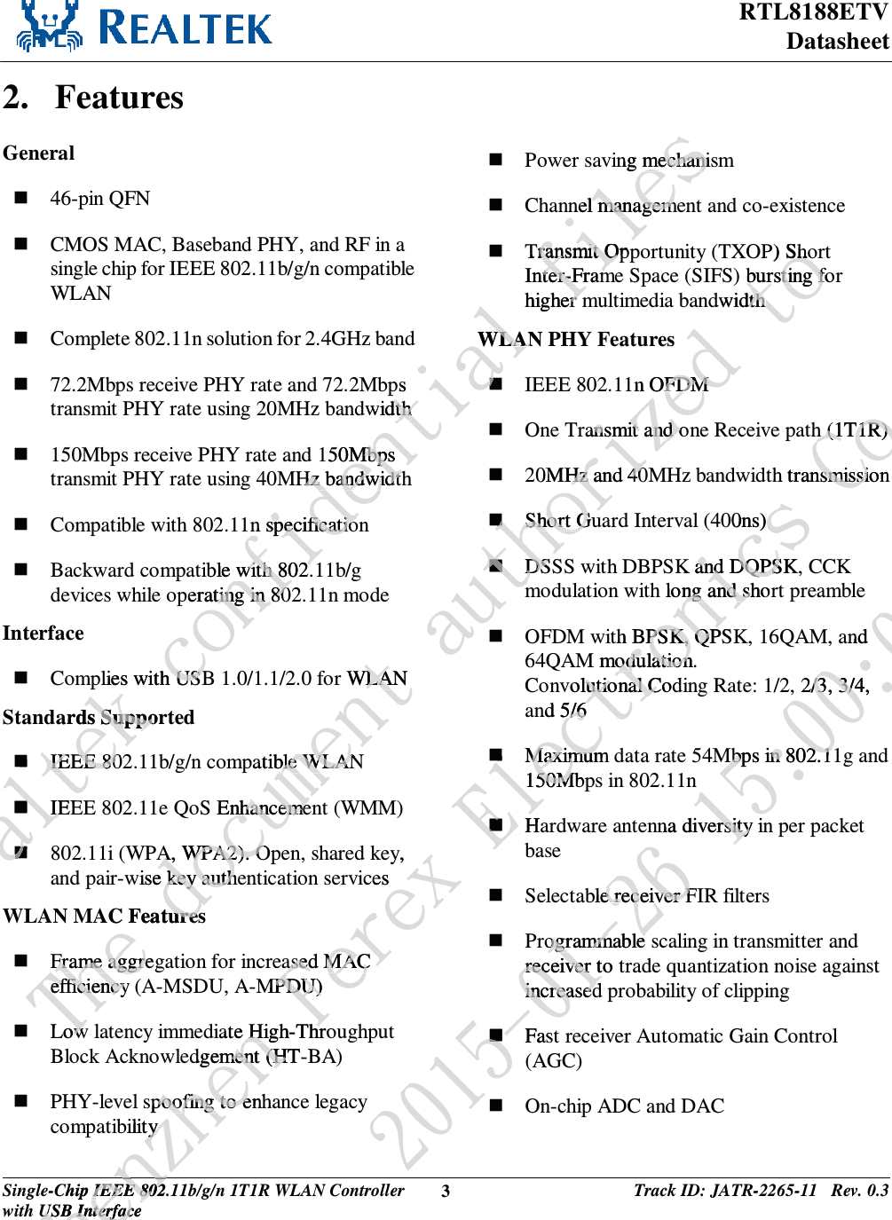 RTL8188ETV Datasheet Single-Chip IEEE 802.11b/g/n 1T1R WLAN Controller with USB Interface 3 Track ID: JATR-2265-11   Rev. 0.3  2. Features General  46-pin QFN  CMOS MAC, Baseband PHY, and RF in a single chip for IEEE 802.11b/g/n compatible WLAN  Complete 802.11n solution for 2.4GHz band  72.2Mbps receive PHY rate and 72.2Mbps transmit PHY rate using 20MHz bandwidth  150Mbps receive PHY rate and 150Mbps transmit PHY rate using 40MHz bandwidth  Compatible with 802.11n specification  Backward compatible with 802.11b/g devices while operating in 802.11n mode Interface  Complies with USB 1.0/1.1/2.0 for WLAN Standards Supported  IEEE 802.11b/g/n compatible WLAN  IEEE 802.11e QoS Enhancement (WMM)  802.11i (WPA, WPA2). Open, shared key, and pair-wise key authentication services WLAN MAC Features  Frame aggregation for increased MAC efficiency (A-MSDU, A-MPDU)  Low latency immediate High-Throughput Block Acknowledgement (HT-BA)  PHY-level spoofing to enhance legacy compatibility  Power saving mechanism  Channel management and co-existence  Transmit Opportunity (TXOP) Short Inter-Frame Space (SIFS) bursting for higher multimedia bandwidth WLAN PHY Features  IEEE 802.11n OFDM  One Transmit and one Receive path (1T1R)  20MHz and 40MHz bandwidth transmission  Short Guard Interval (400ns)  DSSS with DBPSK and DQPSK, CCK modulation with long and short preamble  OFDM with BPSK, QPSK, 16QAM, and 64QAM modulation.  Convolutional Coding Rate: 1/2, 2/3, 3/4, and 5/6  Maximum data rate 54Mbps in 802.11g and 150Mbps in 802.11n  Hardware antenna diversity in per packet base  Selectable receiver FIR filters  Programmable scaling in transmitter and receiver to trade quantization noise against increased probability of clipping  Fast receiver Automatic Gain Control (AGC)  On-chip ADC and DAC Sfbmufl!dpogjefoujbm!gjmftps widthdth150MbpsMbps Hz bandwidthHz bandwidthn specification specificatioible with 802.with 802.perating in 80ting in 80plies with USBUSBards SupporSuppoIEEE 80IEEE 80IEEIEing mechanismechaninel managemel managemTransmit Oppransmit OInter-Framter-Framhigher mrWLAN WLANUif!epdvnfou!bvuipsor WLANWLApatible WLANble WLANS EnhancemenhancemeA, WPA2). OA, WPA2). Owise key authekey authAC FeaturesuresFrame aggregFrame aggreefficiency efficiencyLowowsj{fe!upOP) ShoSho) bursting fobursting fdwidthdth1n OFDM FDM ransmit and onsmit and o0MHz and 40Hz and 40Short GuShort GDSDSTifo{ifo!Gfsfy!FmfdusChip IEEE 802.1IEEE 802USB InterfaceUSB Interfacfoy,cesased MACased MACMPDU) PDU)iate High-Thro High-Thrdgement (HT-Bment (Hspoofing to enhpoofing to ebility y uspojdt!Dp/-!Mueh (1T1R)h (1T1R)h transmissionsmissi00ns) K and DQPSK,and DQPSh long and shorng and sith BPSK, QPSPSK, QPM modulation.  odulationvolutional Codlutional Cnd 5/65/6Maximum Maximum150Mbp50MH3126.12.37!26;11;15and 2/3, 3/4, /3, 3/4Mbps in 802.1Mbps in 802.1nna diversity inrsityble receiver Fe receiver Frogrammable ogrammable receiver to treceiver tincreasedincreasedFast(