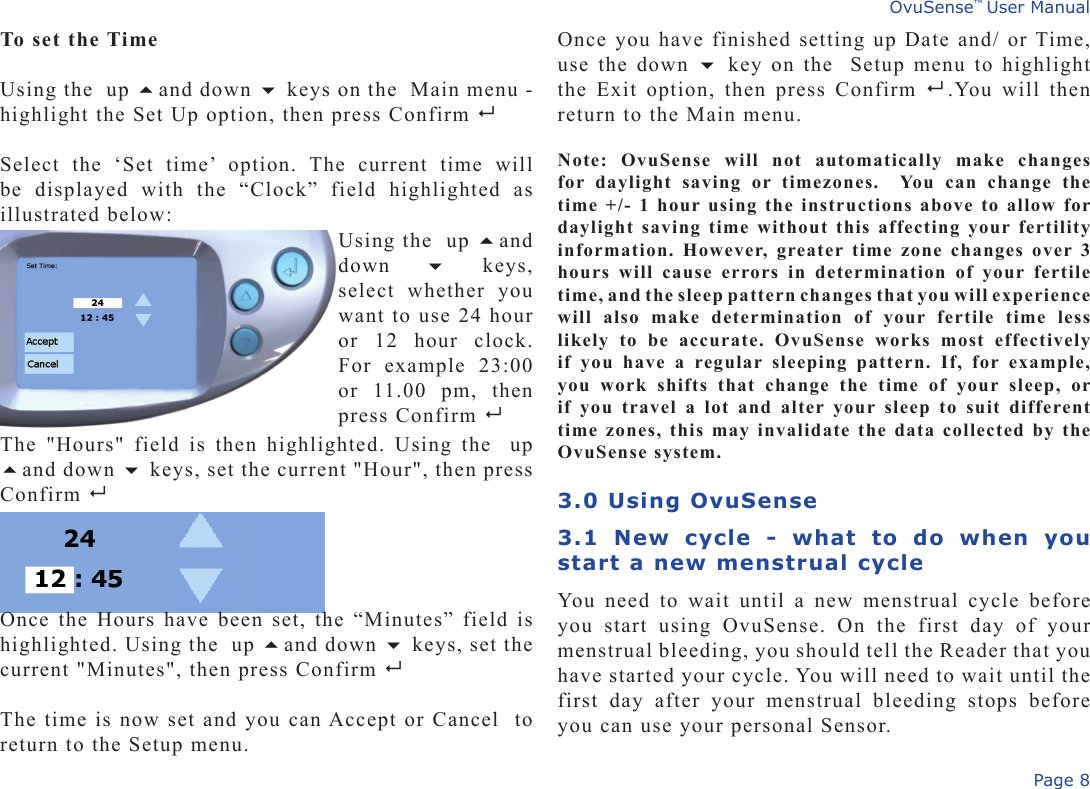 Page 8OvuSense™ User ManualTo set the TimeUsing the  up and down  keys on the  Main menu - highlight the Set Up option, then press Confirm Select  the  ‘Set  time’  option.  The  current  time  will be  displayed  with  the  “Clock”  field  highlighted  as illustrated below:Once you have finished setting up Date and/ or Time, use the down  key on the  Setup menu to highlight the Exit option,  then press Confirm   .You will then return to the Main menu.Note:  OvuSense  will  not  automatically  make  changes for  daylight  saving  or  timezones.   You  can  change  the time +/- 1 hour using the instructions above to allow for daylight saving time without this affecting your fertility information. However, greater time zone changes over 3 hours  will  cause  errors  in  determination  of  your  fertile time, and the sleep pattern changes that you will experience will  also  make  determination  of  your  fertile  time  less likely  to  be  accurate.  OvuSense  works  most  effectively if  you  have  a  regular  sleeping  pattern.  If,  for  example, you  work  shifts  that  change  the  time  of  your  sleep,  or if  you  travel a lot  and  alter  your sleep  to  suit  different time zones, this may invalidate the data collected by the OvuSense system.3.0 Using OvuSense 3.1  New  cycle  -  what  to  do  when  you start a new menstrual cycleYou need to wait until a new menstrual cycle before you  start  using  OvuSense.  On  the  first  day  of  your menstrual bleeding, you should tell the Reader that you have started your cycle. You will need to wait until the first  day  after  your  menstrual  bleeding  stops  before you can use your personal Sensor.  Using the  up and down    keys, select  whether  you want to use 24 hour or  12  hour  clock. For  example  23:00 or  11.00  pm,  then press Confirm The  &quot;Hours&quot;  field  is  then  highlighted.  Using  the    up and down  keys, set the current &quot;Hour&quot;, then press Confirm   Once the Hours have been set, the “Minutes” field is highlighted. Using the  up and down  keys, set the current &quot;Minutes&quot;, then press Confirm   The time is now set and you can Accept or Cancel  to return to the Setup menu.