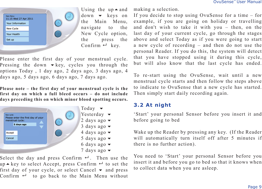 Page 9OvuSense™ User Manualmaking a selection.If you decide to stop using OvuSense for a time – for example,  if  you  are  going  on  holiday  or  travelling and  don&apos;t  wish  to  take  it  with  you  –  then,  on  the last day of  your  current  cycle, go through the  stages above and  select Today  as if you were  going to start a  new  cycle  of  recording  –  and  then  do  not  use  the personal Reader. If you do this, the system will detect that  you  have  stopped  using  it  during  this  cycle, but  will  also  know  that  the  last  cycle  has  ended.  To  re-start  using  the  OvuSense,  wait  until  a  new menstrual cycle starts and then follow the steps above to indicate to OvuSense that a new cycle has started.  Then simply start daily recording again.3.2 At night ‘Start’  your  personal  Sensor  before  you  insert  it  and before going to bedWake up the Reader by pressing any key.  (If the Reader will  automatically  turn  itself  off  after  5  minutes  if there is no further action).You  need  to  ‘Start’  your  personal  Sensor  before  you insert it and before you go to bed so that it knows when to collect data when you are asleep.Using  the  upand down    keys  on the  Main  Menu, navigate  to  the New  Cycle  option, the    press  the  Confirm  key.Please  enter  the  first  day  of  your  menstrual  cycle.  Pressing  the  down  key,  cycles  you  through  the options Today , 1 day ago, 2 days ago, 3 days ago, 4 days ago, 5 days ago, 6 days ago, 7 days ago.Please note – the first day of your menstrual cycle is the first  day  on  which  a  full  bleed  occurs  –  do  not  include days preceding this on which minor blood spotting occurs. Today    Yesterday   2 days ago   3 days ago  4 days ago   5 days ago    6 days ago   7 days ago Select  the  day  and  press  Confirm    .    Then  use  the upkey to select Accept, press Confirm     to  set  the  first day of your cycle, or select Cancel  and press Confirm    to  go  back  to  the  Main  Menu  without 