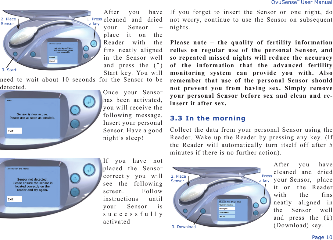 Page 10OvuSense™ User ManualAfter  you  have cleaned  and  dried your  Sensor  – place  it  on  the Reader  with  the fins  neatly  aligned in  the  Sensor  well and  press  the  () Start  key.  You  will need  to  wait  about  10  seconds  for  the  Sensor  to  be detected.If  you  forget  to  insert  the  Sensor  on  one  night,  do not  worry,  continue  to  use  the  Sensor  on  subsequent nights. Please  note  –  the  quality  of  fertility  information relies  on  regular  use  of  the  personal  Sensor,  and so repeated missed nights will reduce the accuracy of  the  information  that  the  advanced  fertility monitoring  system  can  provide  you  with.  Also remember  that  use  of  the  personal  Sensor  should not  prevent  you  from  having  sex.  Simply  remove your personal Sensor before sex and clean and re-insert it after sex.3.3 In the morningCollect the data from your personal Sensor using the Reader. Wake up the Reader by pressing any key. (If the  Reader  will  automatically  turn  itself  off  after  5 minutes if there is no further action). 3. Start1. Pressa key2. Place Sensor3. Download1. Pressa key2. Place SensorOnce  your  Sensor has  been  activated, you will receive the following  message. Insert your personal Sensor. Have a good night’s sleep!If  you  have  not placed  the  Sensor correctly  you  will see  the  following screen.    Follow instructions  until your  Sensor  is successfully activatedAfter  you  have cleaned  and  dried your Sensor,  place it  on  the  Reader with  the  fins neatly  aligned  in the  Sensor  well and  press  the  ()  (Download) key.