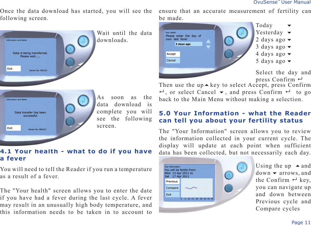 Page 11OvuSense™ User Manualensure  that  an  accurate  measurement  of  fertility  can be made.Once the data download has started, you will see the following screen.4.1 Your health - what to do if you have a feverYou will need to tell the Reader if you run a temperature as a result of a fever.The &quot;Your health&quot; screen allows you to enter the date if you have had a fever during the last cycle. A fever may result in an unusually high body temperature, and this  information  needs  to  be  taken  in  to  account  to Then use the upkey to select Accept, press Confirm   ,  or  select  Cancel  ,  and  press  Confirm    to  go back to the Main Menu without making a selection.5.0 Your Information - what the Reader can tell you about your fertility statusThe  &quot;Your  Information&quot;  screen  allows  you  to  review the  information  collected  in  your  current  cycle.  The display  will  update  at  each  point  when  sufficient data has been collected, but not necessarily each day. Wait  until  the  data downloads. As  soon  as  the data  download  is complete  you  will see  the  following screen. Today    Yesterday   2 days ago   3 days ago  4 days ago   5 days ago     Select  the  day  and press Confirm   Using the up and down  arrows, and the Confirm    key, you can navigate up and  down  between Previous  cycle  and Compare cycles