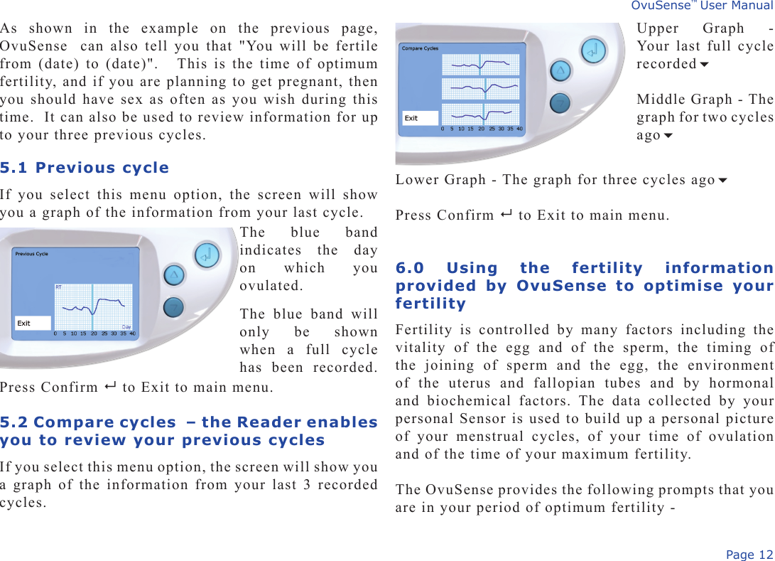 Page 12OvuSense™ User ManualAs  shown  in  the  example  on  the  previous  page, OvuSense  can also tell you that &quot;You will be fertile from (date) to (date)&quot;.   This is the time of optimum fertility, and if you are planning to get pregnant, then you should have sex as often as you wish during this time.  It can also be used to review information for up to your three previous cycles.5.1 Previous cycleIf  you  select  this  menu  option,  the  screen  will  show you a graph of the information from your last cycle.Press Confirm   to Exit to main menu.5.2 Compare cycles  – the Reader enables you to review your previous cyclesIf you select this menu option, the screen will show you a graph of the information from your last 3 recorded cycles.Upper  Graph  - Your last full cycle recorded        Middle Graph - The graph for two cycles ago       The  blue  band indicates  the  day on  which  you ovulated.The  blue  band  will only  be  shown when  a  full  cycle has  been  recorded. Lower Graph - The graph for three cycles agoPress Confirm   to Exit to main menu.6.0  Using  the  fertility  information provided  by  OvuSense  to  optimise  your fertilityFertility  is  controlled  by  many  factors  including  the vitality  of  the  egg  and  of  the  sperm,  the  timing  of the  joining  of  sperm  and  the  egg,  the  environment of  the  uterus  and  fallopian  tubes  and  by  hormonal and  biochemical  factors.  The  data  collected  by  your personal Sensor is used to build up a personal picture of  your  menstrual  cycles,  of  your  time  of  ovulation and of the time of your maximum fertility. The OvuSense provides the following prompts that you are in your period of optimum fertility -