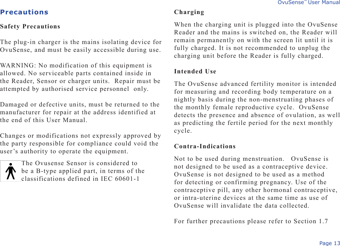 Page 13OvuSense™ User ManualPrecautions Safety Precautions The plug-in charger is the mains isolating device for OvuSense, and must be easily accessible during use. WARNING: No modification of this equipment is allowed. No serviceable parts contained inside in the Reader, Sensor or charger units.  Repair must be attempted by authorised service personnel  only. Damaged or defective units, must be returned to the manufacturer for repair at the address identified at the end of this User Manual.   Changes or modifications not expressly approved by the party responsible for compliance could void the user’s authority to operate the equipment.ChargingWhen the charging unit is plugged into the OvuSense Reader and the mains is switched on, the Reader will remain permanently on with the screen lit until it is fully charged. It is not recommended to unplug the charging unit before the Reader is fully charged. Intended UseThe OvuSense advanced fertility monitor is intended for measuring and recording body temperature on a nightly basis during the non-menstruating phases of the monthly female reproductive cycle.  OvuSense detects the presence and absence of ovulation, as well as predicting the fertile period for the next monthly cycle. Contra-Indications Not to be used during menstruation.   OvuSense is not designed to be used as a contraceptive device. OvuSense is not designed to be used as a method for detecting or confirming pregnancy. Use of the contraceptive pill, any other hormonal contraceptive, or intra-uterine devices at the same time as use of OvuSense will invalidate the data collected.For further precautions please refer to Section 1.7The Ovusense Sensor is considered to be a B-type applied part, in terms of the classifications defined in IEC 60601-1