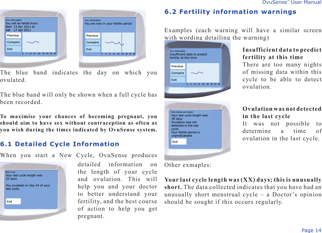 Page 14OvuSense™ User ManualThe  blue  band  indicates  the  day  on  which  you ovulated.The blue band will only be shown when a full cycle has been recorded.To  maximise  your  chances  of  becoming  pregnant,  you should aim to have sex without contraception as often as you wish during the times indicated by OvuSense system. 6.1 Detailed Cycle Information When  you  start  a  New  Cycle,  OvuSense  produces 6.2 Fertility information warningsExamples  (each  warning  will  have  a  similar  screen with wording detailing the warning)detailed  information  on the  length  of  your  cycle and  ovulation.  This  will help  you  and  your  doctor to  better  understand  your fertility, and the best course of  action  to  help  you  get pregnant.Insufficient data to predict fertility at this timeThere  are  too  many  nights of missing data within this cycle  to  be  able  to  detect ovulation.Ovulation was not detected in the last cycleIt  was  not  possible  to determine  a  time  of ovulation in the last cycle.Other exmaples:Your last cycle length was (XX) days; this is unusually short. The data collected indicates that you have had an unusually short menstrual cycle – a Doctor’s opinion should be sought if this occurs regularly.