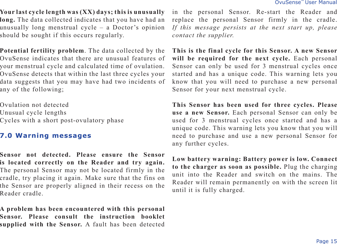 Page 15OvuSense™ User ManualYour last cycle length was (XX) days; this is unusually long. The data collected indicates that you have had an unusually  long  menstrual  cycle  –  a  Doctor’s  opinion should be sought if this occurs regularly.Potential fertility problem. The data collected by the OvuSense indicates that there are unusual features of your menstrual cycle and calculated time of ovulation. OvuSense detects that within the last three cycles your data suggests that you may have had two incidents of any of the following;Ovulation not detectedUnusual cycle lengthsCycles with a short post-ovulatory phase7.0 Warning messages  Sensor  not  detected.  Please  ensure  the  Sensor is  located  correctly  on  the  Reader  and  try  again. The personal Sensor may not be located firmly in the cradle, try placing it again. Make sure that the fins on the Sensor are properly aligned in their recess on the Reader cradle. A problem has been encountered with this personal Sensor.  Please  consult  the  instruction  booklet supplied with the Sensor.  A  fault  has  been  detected in  the  personal  Sensor.  Re-start  the  Reader  and replace  the  personal  Sensor  firmly  in  the  cradle. If  this  message  persists  at  the  next  start  up,  please contact the supplier.This is the final cycle for this Sensor. A new Sensor will  be  required  for  the  next  cycle.  Each  personal Sensor can  only be used for  3 menstrual cycles  once started and has a unique code. This warning lets you know  that  you  will  need  to  purchase  a  new  personal Sensor for your next menstrual cycle.This Sensor has  been  used for three cycles. Please use a new Sensor. Each personal Sensor can only be used  for  3  menstrual  cycles  once  started  and  has  a unique code. This warning lets you know that you will need  to  purchase  and  use  a  new  personal  Sensor  for any further cycles.Low battery warning: Battery power is low. Connect to the charger as soon as possible. Plug the charging unit  into  the  Reader  and  switch  on  the  mains.  The Reader will remain permanently on with the screen lit until it is fully charged.