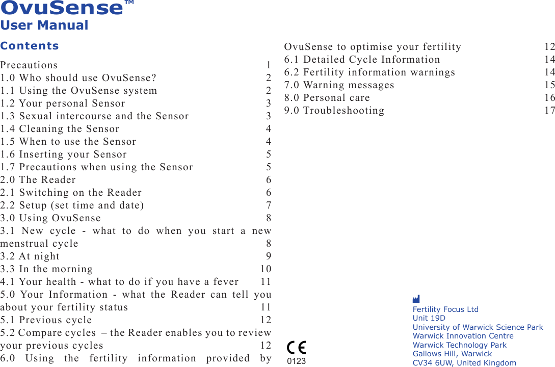 OvuSense™User ManualContentsPrecautions   11.0 Who should use OvuSense?  21.1 Using the OvuSense system  21.2 Your personal Sensor  31.3 Sexual intercourse and the Sensor  31.4 Cleaning the Sensor  41.5 When to use the Sensor  41.6 Inserting your Sensor  51.7 Precautions when using the Sensor  52.0 The Reader  62.1 Switching on the Reader  62.2 Setup (set time and date)  73.0 Using OvuSense   83.1  New  cycle  -  what  to  do  when  you  start  a  new menstrual cycle  83.2 At night   93.3 In the morning  104.1 Your health - what to do if you have a fever  115.0 Your  Information  - what  the  Reader  can  tell  you about your fertility status  115.1 Previous cycle  125.2 Compare cycles  – the Reader enables you to review your previous cycles  126.0  Using  the  fertility  information  provided  by OvuSense to optimise your fertility  126.1 Detailed Cycle Information   146.2 Fertility information warnings  147.0 Warning messages   158.0 Personal care  169.0 Troubleshooting   17M Fertility Focus LtdUnit 19D  University of Warwick Science Park Warwick Innovation CentreWarwick Technology ParkGallows Hill, Warwick CV34 6UW, United Kingdom0123C