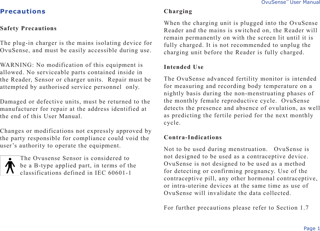 Page 1OvuSense™ User ManualPrecautions Safety Precautions The plug-in charger is the mains isolating device for OvuSense, and must be easily accessible during use. WARNING: No modification of this equipment is allowed. No serviceable parts contained inside in the Reader, Sensor or charger units.  Repair must be attempted by authorised service personnel  only. Damaged or defective units, must be returned to the manufacturer for repair at the address identified at the end of this User Manual.   Changes or modifications not expressly approved by the party responsible for compliance could void the user’s authority to operate the equipment.ChargingWhen the charging unit is plugged into the OvuSense Reader and the mains is switched on, the Reader will remain permanently on with the screen lit until it is fully charged. It is not recommended to unplug the charging unit before the Reader is fully charged. Intended UseThe OvuSense advanced fertility monitor is intended for measuring and recording body temperature on a nightly basis during the non-menstruating phases of the monthly female reproductive cycle.  OvuSense detects the presence and absence of ovulation, as well as predicting the fertile period for the next monthly cycle. Contra-Indications Not to be used during menstruation.   OvuSense is not designed to be used as a contraceptive device. OvuSense is not designed to be used as a method for detecting or confirming pregnancy. Use of the contraceptive pill, any other hormonal contraceptive, or intra-uterine devices at the same time as use of OvuSense will invalidate the data collected.For further precautions please refer to Section 1.7The Ovusense Sensor is considered to be a B-type applied part, in terms of the classifications defined in IEC 60601-1