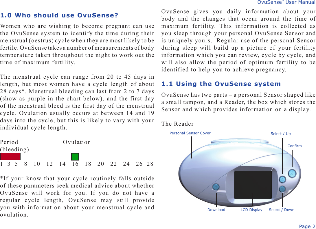 Page 2OvuSense™ User ManualOvuSense  gives  you  daily  information  about  your body  and  the  changes  that  occur  around  the  time  of maximum  fertility.  This  information  is  collected  as you sleep through your personal OvuSense Sensor and is uniquely yours.  Regular use of the personal Sensor during  sleep  will  build  up  a  picture  of  your  fertility information which you can review, cycle by cycle, and will  also  allow  the  period  of  optimum  fertility  to  be identified to help you to achieve pregnancy. 1.1 Using the OvuSense systemOvuSense has two parts – a personal Sensor shaped like a small tampon, and a Reader, the box which stores the Sensor and which provides information on a display.The Reader 1.0 Who should use OvuSense?Women who are wishing to become pregnant can use the OvuSense system to identify the time during their menstrual (oestrus) cycle when they are most likely to be fertile. OvuSense takes a number of measurements of body  temperature taken throughout the night to work out the time of maximum fertility.The menstrual cycle can range from 20 to 45 days in length, but most women have a cycle length of about 28 days*. Menstrual bleeding can last from 2 to 7 days (show as purple in the chart below), and the first day of the menstrual bleed is the first day of the menstrual cycle. Ovulation usually occurs at between 14 and 19 days into the cycle, but this is likely to vary with your individual cycle length.Period                Ovulation(bleeding)        1  3  5   8   10   12   14   16   18   20   22   24   26  28*If your  know that your cycle routinely  falls outside of these parameters seek medical advice about whether OvuSense  will  work  for  you.  If  you  do  not  have  a regular  cycle  length,  OvuSense  may  still  provide you with information about your menstrual cycle and ovulation.Personal Sensor CoverConrmSelect / UpSelect / DownDownload LCD Display