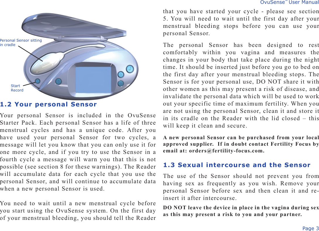 Page 3OvuSense™ User Manual1.2 Your personal SensorYour  personal  Sensor  is  included  in  the  OvuSense Starter Pack. Each personal Sensor has a life of three menstrual  cycles  and  has  a  unique  code.  After  you have  used  your  personal  Sensor  for  two  cycles,  a message will let you know that you can only use it for one more cycle, and if you try to use the Sensor in a fourth cycle a message will warn you that this is not possible (see section 8 for these warnings). The Reader will  accumulate  data  for  each  cycle  that  you  use  the personal Sensor, and will continue to accumulate data when a new personal Sensor is used. You need to wait until a new menstrual cycle before you start using the OvuSense system. On the first day of your menstrual bleeding, you should tell the Reader that you have started your cycle  -  please  see  section 5. You will need to wait until the first day after your menstrual  bleeding  stops  before  you  can  use  your personal Sensor.The  personal  Sensor  has  been  designed  to  rest comfortably  within  you  vagina  and  measures  the changes in your body that take place during the night time. It should be inserted just before you go to bed on the first day after your menstrual bleeding stops. The Sensor is for your personal use, DO NOT share it with other women as this may present a risk of disease, and invalidate the personal data which will be used to work out your specific time of maximum fertility. When you are not using the personal Sensor, clean it and store it in its  cradle on the Reader with  the lid closed – this will keep it clean and secure. A new personal Sensor can be purchased from your local approved supplier.  If in doubt contact Fertility Focus by email at: orders@fertility-focus.com. 1.3 Sexual intercourse and the SensorThe  use  of  the  Sensor  should  not  prevent  you  from having  sex  as  frequently  as  you  wish.  Remove  your personal  Sensor  before  sex  and  then  clean  it  and  re-insert it after intercourse.DO NOT leave the device in place in the vagina during sex as this may present a risk to you and your partner.Personal Sensor sitting in cradleStart Record