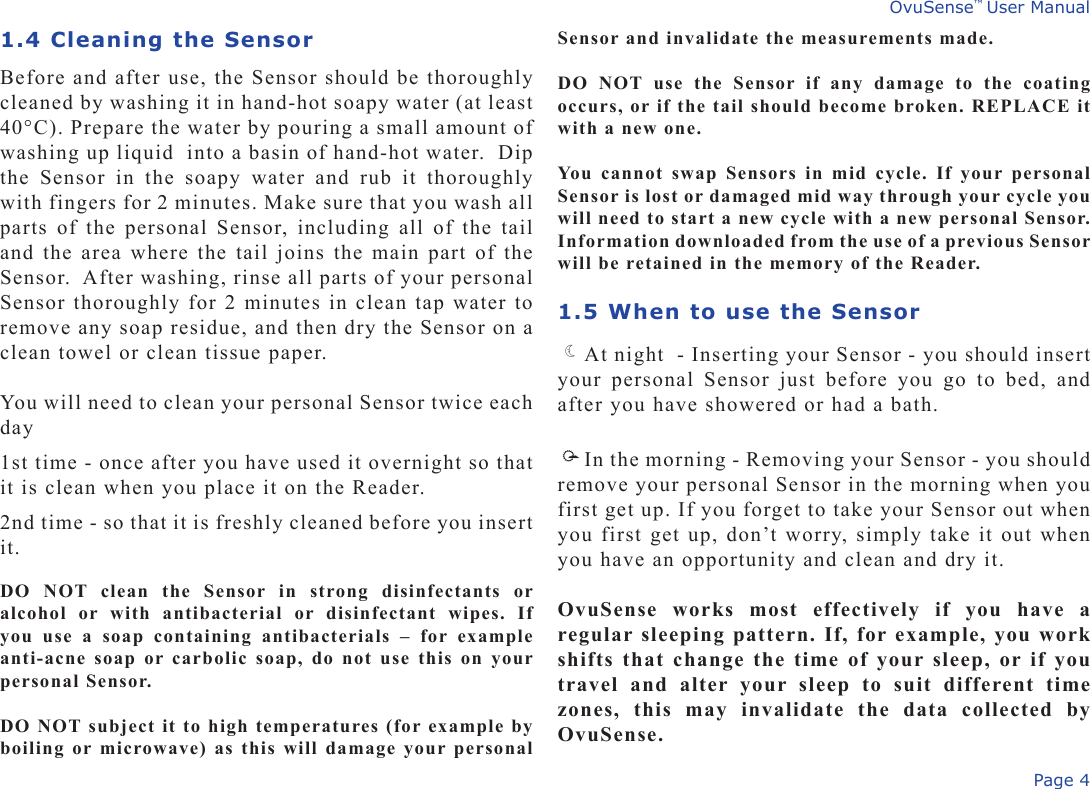 Page 4OvuSense™ User Manual1.4 Cleaning the SensorBefore and after use, the Sensor should be thoroughly cleaned by washing it in hand-hot soapy water (at least 40°C). Prepare the water by pouring a small amount of washing up liquid  into a basin of hand-hot water.  Dip the  Sensor  in  the  soapy  water  and  rub  it  thoroughly with fingers for 2 minutes. Make sure that you wash all parts of the personal Sensor, including all of the tail and the area where the tail joins the main part of the Sensor.  After washing, rinse all parts of your personal Sensor thoroughly for 2 minutes in clean tap water to remove any soap residue, and then dry the Sensor on a clean towel or clean tissue paper. You will need to clean your personal Sensor twice each day1st time - once after you have used it overnight so that it is clean when you place it on the Reader.2nd time - so that it is freshly cleaned before you insert it.DO  NOT  clean  the  Sensor  in  strong  disinfectants  or alcohol  or  with  antibacterial  or  disinfectant  wipes.  If you  use  a  soap  containing  antibacterials  –  for  example anti-acne soap or carbolic soap, do not  use this on your personal Sensor.DO NOT subject it to high temperatures (for example by boiling or microwave) as this will damage your personal Sensor and invalidate the measurements made. DO  NOT  use  the  Sensor  if  any  damage  to  the  coating occurs, or if the tail should become broken. REPLACE it with a new one.You cannot  swap Sensors  in mid  cycle.  If your personal Sensor is lost or damaged mid way through your cycle you will need to start a new cycle with a new personal Sensor. Information downloaded from the use of a previous Sensor will be retained in the memory of the Reader.1.5 When to use the SensorAt night  - Inserting your Sensor - you should insert your  personal  Sensor  just  before  you  go  to  bed,  and after you have showered or had a bath.In the morning - Removing your Sensor - you should remove your personal Sensor in the morning when you first get up. If you forget to take your Sensor out when you first get up, don’t worry, simply take it out when you have an opportunity and clean and dry it. OvuSense  works  most  effectively  if  you  have  a regular sleeping pattern. If, for example, you work shifts that change the time of your sleep, or if you travel  and  alter  your  sleep  to  suit  different  time zones,  this  may  invalidate  the  data  collected  by OvuSense.