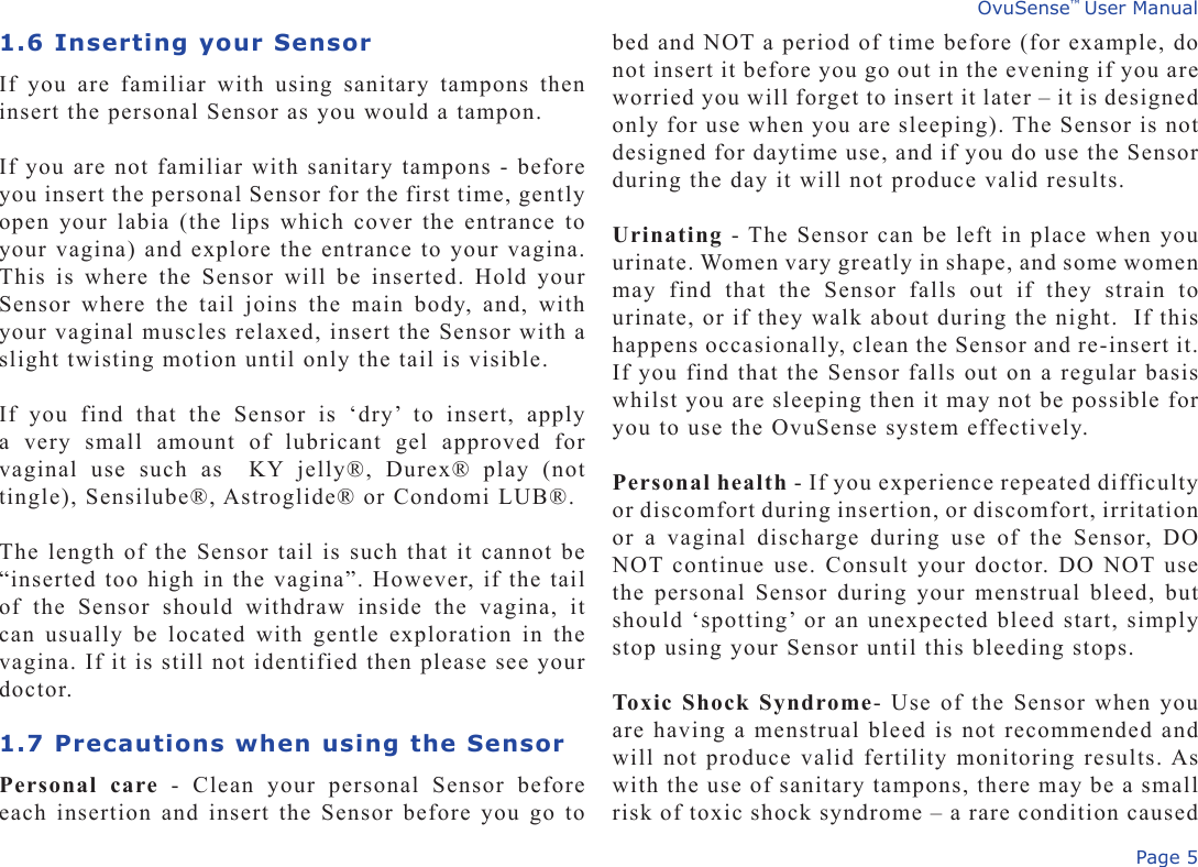 Page 5OvuSense™ User Manual1.6 Inserting your SensorIf  you  are  familiar  with  using  sanitary  tampons  then insert the personal Sensor as you would a tampon.If you are not familiar with sanitary tampons - before you insert the personal Sensor for the first time, gently open your labia (the lips which cover the entrance to your vagina) and explore the entrance to your vagina. This is where  the Sensor will  be inserted. Hold  your Sensor where the tail joins the main body,  and, with your vaginal muscles relaxed, insert the Sensor with a slight twisting motion until only the tail is visible. If  you  find  that  the  Sensor  is  ‘dry’  to  insert,  apply a  very  small  amount  of  lubricant  gel  approved  for vaginal  use  such  as    KY  jelly®,  Durex®  play  (not tingle), Sensilube®, Astroglide® or Condomi LUB®. The length of the Sensor tail is such that it cannot be “inserted too high in the vagina”. However, if the tail of  the  Sensor  should  withdraw  inside  the  vagina,  it can usually  be located with  gentle exploration in the vagina. If it is still not identified then please see your doctor.1.7 Precautions when using the SensorPersonal  care  -  Clean  your  personal  Sensor  before each insertion and insert the Sensor before you go to bed and NOT a period of time before (for example, do not insert it before you go out in the evening if you are worried you will forget to insert it later – it is designed only for use when you are sleeping). The Sensor is not designed for daytime use, and if you do use the Sensor during the day it will not produce valid results.Urinating - The Sensor can be left in place when you urinate. Women vary greatly in shape, and some women may  find  that  the  Sensor  falls  out  if  they  strain  to urinate, or if they walk about during the night.  If this happens occasionally, clean the Sensor and re-insert it. If you find that the Sensor falls out on a regular basis whilst you are sleeping then it may not be possible for you to use the OvuSense system effectively.Personal health - If you experience repeated difficulty or discomfort during insertion, or discomfort, irritation or  a  vaginal  discharge  during  use  of  the  Sensor,  DO NOT continue use. Consult your doctor. DO NOT use the personal Sensor during your menstrual bleed, but should ‘spotting’ or an unexpected bleed start, simply stop using your Sensor until this bleeding stops.Toxic Shock Syndrome- Use of the Sensor when you are having a menstrual bleed is not recommended and will not produce valid fertility monitoring results. As with the use of sanitary tampons, there may be a small risk of toxic shock syndrome – a rare condition caused 