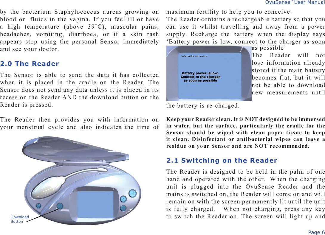 Page 6OvuSense™ User Manualby  the  bacterium  Staphylococcus  aureus  growing  on blood or  fluids in the vagina. If you feel ill or have a  high  temperature  (above  39˚C),  muscular  pains, headaches,  vomiting,  diarrhoea,  or  if  a  skin  rash appears  stop  using  the  personal  Sensor  immediately and see your doctor. 2.0 The ReaderThe  Sensor  is  able  to  send  the  data  it  has  collected when  it  is  placed  in  the  cradle  on  the  Reader.  The Sensor does not send any data unless it is placed in its recess on the Reader AND the download button on the Reader is pressed. The  Reader  then  provides  you  with  information  on your  menstrual  cycle  and  also  indicates  the  time  of maximum fertility to help you to conceive. The Reader contains a rechargeable battery so that you can  use  it  whilst  travelling  and  away  from  a  power supply.  Recharge  the  battery  when  the  display  says ‘Battery power is low, connect to the charger as soon DownloadButtonas possible’The  Reader  will  not lose  information  already stored if the main battery becomes  flat,  but  it  will not  be  able  to  download new  measurements  until the battery is re-charged. Keep your Reader clean. It is NOT designed to be immersed in water, but the surface, particularly the cradle for the Sensor should  be  wiped  with  clean  paper  tissue to  keep it  clean.  Disinfectant  or  antibacterial  wipes  can  leave  a residue on your Sensor and are NOT recommended.2.1 Switching on the ReaderThe Reader is designed to be held in the palm of one hand and operated with the other.  When the charging unit  is  plugged  into  the  OvuSense  Reader  and  the mains is switched on, the Reader will come on and will remain on with the screen permanently lit until the unit is fully  charged.   When not  charging, press any key to switch the Reader on. The screen will light up and 