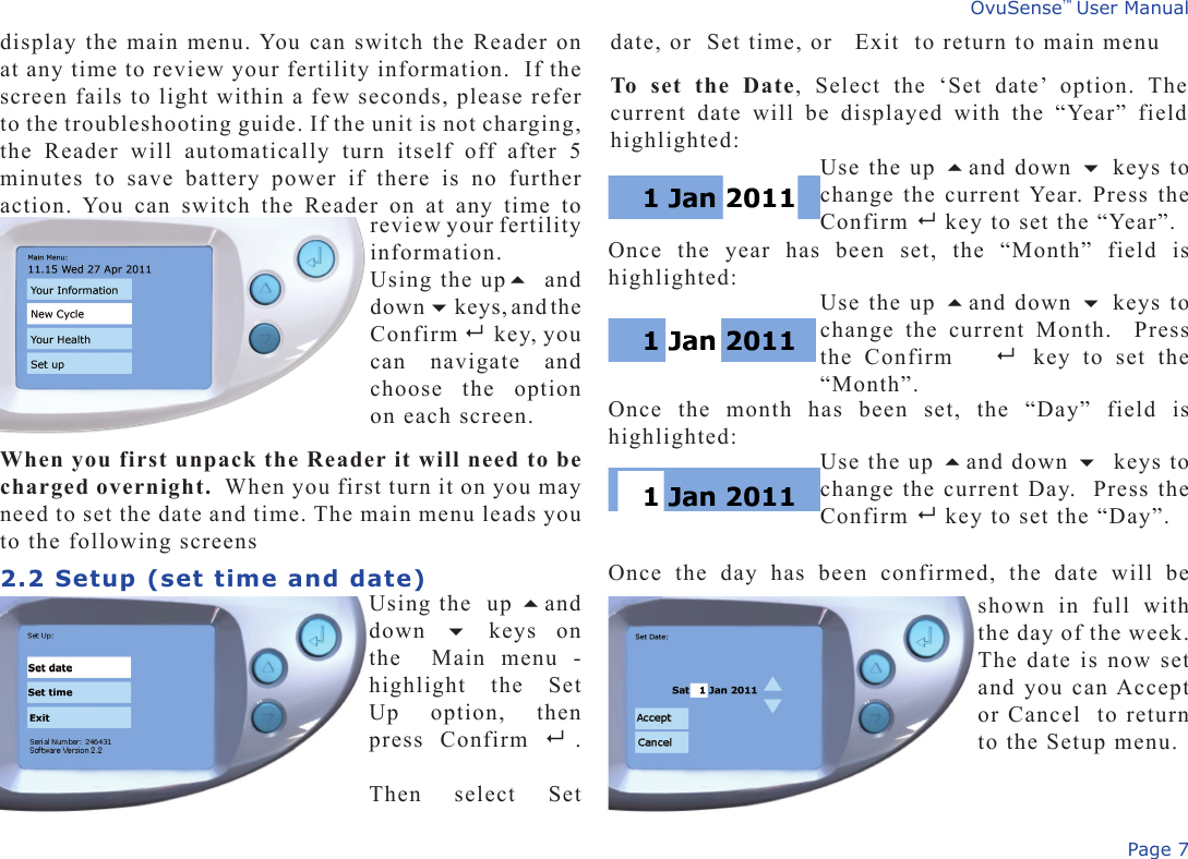 Page 7OvuSense™ User Manualdisplay the main menu. You can switch the Reader on at any time to review your fertility information.  If the screen fails to light within a few seconds, please refer to the troubleshooting guide. If the unit is not charging, the  Reader  will  automatically  turn  itself  off  after  5 minutes  to  save  battery  power  if  there  is  no  further action. You  can  switch  the  Reader  on  at  any  time  to date, or  Set time, or   Exit  to return to main menuTo  set  the  Date,  Select  the  ‘Set  date’  option.  The current  date  will  be  displayed  with  the  “Year”  field highlighted:review your fertility information. Using the up and down  keys, and the  Confirm  key, you can  navigate  and choose  the  option on each screen.  When you first unpack the Reader it will need to be charged overnight.  When you first turn it on you may need to set the date and time. The main menu leads you to the following screens2.2 Setup (set time and date)Using the  up and down    keys  on the    Main  menu  - highlight  the  Set Up  option,  then press  Confirm   . Then  select  Set Use the up and down  keys to change the current Year. Press the Confirm   key to set the “Year”. Use the up and down  keys to change  the  current  Month.    Press the  Confirm     key  to  set  the “Month”. shown  in  full  with the day of the week. The date is now set and you can Accept or Cancel  to return to the Setup menu.Once  the  year  has  been  set,  the  “Month”  field  is highlighted:Once  the  month  has  been  set,  the  “Day”  field  is highlighted:Use the up and down  keys to change the current Day.  Press the Confirm   key to set the “Day”. Once  the  day  has  been  confirmed,  the  date  will  be 