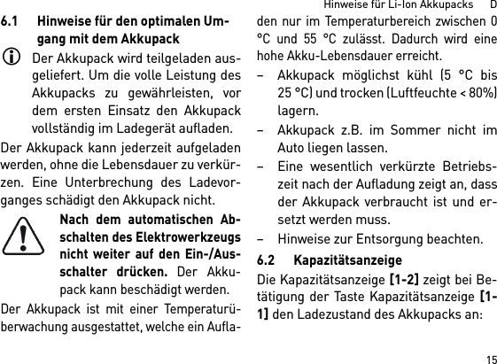 15Hinweise für Li-Ion Akkupacks      D6.1 Hinweise für den optimalen Um-gang mit dem AkkupackDer Akkupack wird teilgeladen aus-geliefert. Um die volle Leistung desAkkupacks zu gewährleisten, vordem ersten Einsatz den Akkupackvollständig im Ladegerät aufladen.Der Akkupack kann jederzeit aufgeladenwerden, ohne die Lebensdauer zu verkür-zen. Eine Unterbrechung des Ladevor-ganges schädigt den Akkupack nicht.Nach dem automatischen Ab-schalten des Elektrowerkzeugsnicht weiter auf den Ein-/Aus-schalter drücken. Der Akku-pack kann beschädigt werden.Der Akkupack ist mit einer Temperaturü-berwachung ausgestattet, welche ein Aufla-den nur im Temperaturbereich zwischen 0°C und 55 °C zulässt. Dadurch wird einehohe Akku-Lebensdauer erreicht. – Akkupack möglichst kühl (5 °C bis25 °C) und trocken (Luftfeuchte &lt; 80%)lagern. – Akkupack z.B. im Sommer nicht imAuto liegen lassen. – Eine wesentlich verkürzte Betriebs-zeit nach der Aufladung zeigt an, dassder Akkupack verbraucht ist und er-setzt werden muss. – Hinweise zur Entsorgung beachten.6.2 KapazitätsanzeigeDie Kapazitätsanzeige [1-2] zeigt bei Be-tätigung der Taste Kapazitätsanzeige [1-1] den Ladezustand des Akkupacks an: 