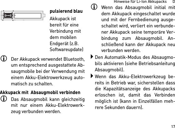 17Hinweise für Li-Ion Akkupacks      DDer Akkupack verwendet Bluetooth,um entsprechend ausgestattete Ab-saugmobile bei der Verwendung miteinem Akku-Elektrowerkzeug auto-matisch zu schalten. Akkupack mit  Absaugmobil verbindenDas Absaugmobil kann gleichzeitigmit nur einem Akku-Elektrowerk-zeug verbunden werden. Wenn das Absaugmobil initial mitdem Akkupack eingeschaltet wurdeund mit der Fernbedienung ausge-schaltet wird, verliert ein verbunde-ner Akkupack seine temporäre Ver-bindung zum Absaugmobil. An-schließend kann der Akkupack neuverbunden werden. Den Automatik-Modus des Absaugmo-bils aktivieren (siehe BetriebsanleitungAbsaugmobil).Wenn das Akku-Elektrowerkzeug be-reits in Betrieb war, sicherstellen dassdie Kapazitätsanzeige des Akkupackserloschen ist, damit das Verbindenmöglich ist (kann in Einzelfällen meh-rere Sekunden dauern).pulsierend blauAkkupack ist bereit für eine Verbindung mit dem mobilen Endgerät (z.B. Softwareupdate)