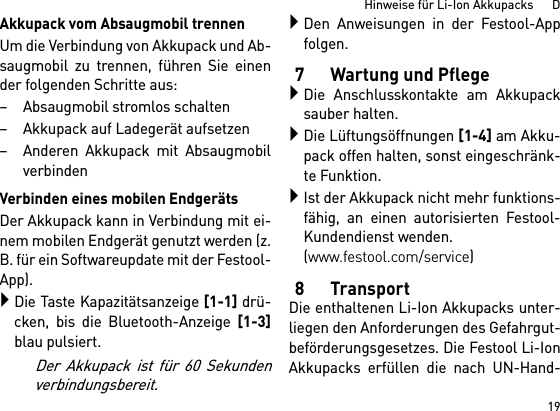 19Hinweise für Li-Ion Akkupacks      DAkkupack vom Absaugmobil trennenUm die Verbindung von Akkupack und Ab-saugmobil zu trennen, führen Sie einender folgenden Schritte aus:– Absaugmobil stromlos schalten– Akkupack auf Ladegerät aufsetzen– Anderen Akkupack mit AbsaugmobilverbindenVerbinden eines mobilen EndgerätsDer Akkupack kann in Verbindung mit ei-nem mobilen Endgerät genutzt werden (z.B. für ein Softwareupdate mit der Festool-App).Die Taste Kapazitätsanzeige [1-1] drü-cken, bis die Bluetooth-Anzeige [1-3]blau pulsiert.Der Akkupack ist für 60 Sekundenverbindungsbereit.Den Anweisungen in der Festool-Appfolgen.7 Wartung und PflegeDie Anschlusskontakte am Akkupacksauber halten.Die Lüftungsöffnungen [1-4] am Akku-pack offen halten, sonst eingeschränk-te Funktion.Ist der Akkupack nicht mehr funktions-fähig, an einen autorisierten Festool-Kundendienst wenden. (www.festool.com/service)8TransportDie enthaltenen Li-Ion Akkupacks unter-liegen den Anforderungen des Gefahrgut-beförderungsgesetzes. Die Festool Li-IonAkkupacks erfüllen die nach UN-Hand-