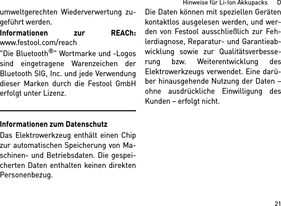 21Hinweise für Li-Ion Akkupacks      Dumweltgerechten Wiederverwertung zu-geführt werden.Informationen zur REACh:www.festool.com/reach&quot;Die Bluetooth®&quot; Wortmarke und -Logossind eingetragene Warenzeichen derBluetooth SIG, Inc. und jede Verwendungdieser Marken durch die Festool GmbHerfolgt unter Lizenz.Informationen zum DatenschutzDas Elektrowerkzeug enthält einen Chipzur automatischen Speicherung von Ma-schinen- und Betriebsdaten. Die gespei-cherten Daten enthalten keinen direktenPersonenbezug. Die Daten können mit speziellen Gerätenkontaktlos ausgelesen werden, und wer-den von Festool ausschließlich zur Feh-lerdiagnose, Reparatur- und Garantieab-wicklung sowie zur Qualitätsverbesse-rung bzw. Weiterentwicklung desElektrowerkzeugs verwendet. Eine darü-ber hinausgehende Nutzung der Daten –ohne ausdrückliche Einwilligung desKunden – erfolgt nicht.