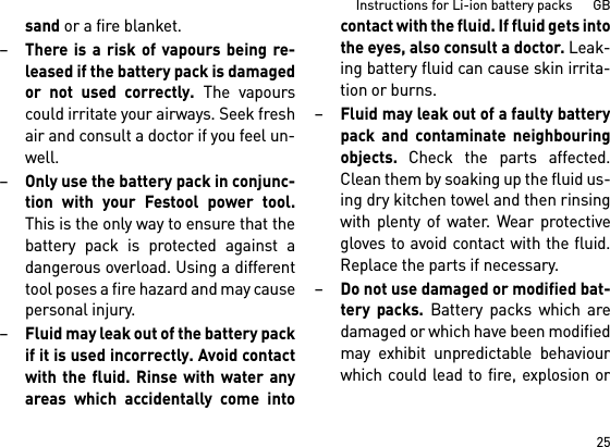 25Instructions for Li-ion battery packs      GBsand or a fire blanket.–There is a risk of vapours being re-leased if the battery pack is damagedor not used correctly. The vapourscould irritate your airways. Seek freshair and consult a doctor if you feel un-well. –Only use the battery pack in conjunc-tion with your Festool power tool.This is the only way to ensure that thebattery pack is protected against adangerous overload. Using a differenttool poses a fire hazard and may causepersonal injury.–Fluid may leak out of the battery packif it is used incorrectly. Avoid contactwith the fluid. Rinse with water anyareas which accidentally come intocontact with the fluid. If fluid gets intothe eyes, also consult a doctor. Leak-ing battery fluid can cause skin irrita-tion or burns.–Fluid may leak out of a faulty batterypack and contaminate neighbouringobjects. Check the parts affected.Clean them by soaking up the fluid us-ing dry kitchen towel and then rinsingwith plenty of water. Wear protectivegloves to avoid contact with the fluid.Replace the parts if necessary. –Do not use damaged or modified bat-tery packs. Battery packs which aredamaged or which have been modifiedmay exhibit unpredictable behaviourwhich could lead to fire, explosion or