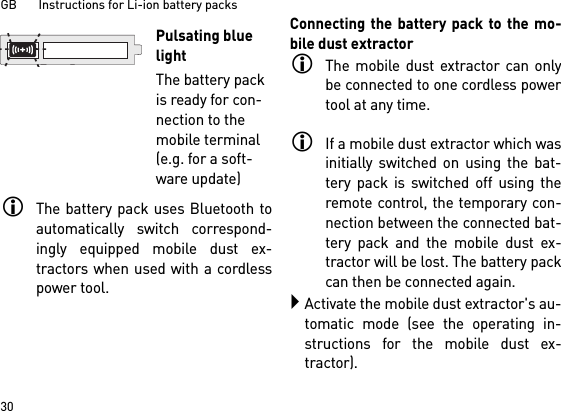 GB       Instructions for Li-ion battery packs30The battery pack uses Bluetooth toautomatically switch correspond-ingly equipped mobile dust ex-tractors when used with a cordlesspower tool. Connecting the battery pack to the mo-bile dust extractorThe mobile dust extractor can onlybe connected to one cordless powertool at any time. If a mobile dust extractor which wasinitially switched on using the bat-tery pack is switched off using theremote control, the temporary con-nection between the connected bat-tery pack and the mobile dust ex-tractor will be lost. The battery packcan then be connected again. Activate the mobile dust extractor&apos;s au-tomatic mode (see the operating in-structions for the mobile dust ex-tractor).Pulsating blue lightThe battery pack is ready for con-nection to the mobile terminal (e.g. for a soft-ware update)