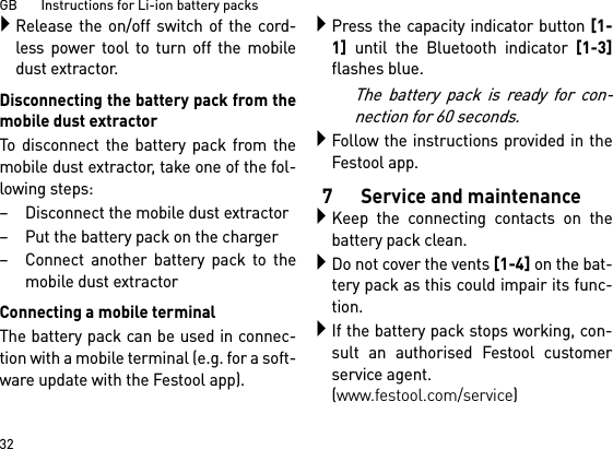 GB       Instructions for Li-ion battery packs32Release the on/off switch of the cord-less power tool to turn off the mobiledust extractor.Disconnecting the battery pack from themobile dust extractorTo disconnect the battery pack from themobile dust extractor, take one of the fol-lowing steps:– Disconnect the mobile dust extractor– Put the battery pack on the charger– Connect another battery pack to themobile dust extractorConnecting a mobile terminalThe battery pack can be used in connec-tion with a mobile terminal (e.g. for a soft-ware update with the Festool app).Press the capacity indicator button [1-1]until the Bluetooth indicator [1-3]flashes blue.The battery pack is ready for con-nection for 60 seconds.Follow the instructions provided in theFestool app.7 Service and maintenanceKeep the connecting contacts on thebattery pack clean.Do not cover the vents [1-4] on the bat-tery pack as this could impair its func-tion.If the battery pack stops working, con-sult an authorised Festool customerservice agent. (www.festool.com/service)