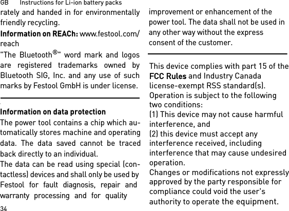 GB       Instructions for Li-ion battery packs34rately and handed in for environmentallyfriendly recycling.Information on REACh: www.festool.com/reach&quot;The Bluetooth®&quot; word mark and logosare registered trademarks owned byBluetooth SIG, Inc. and any use of suchmarks by Festool GmbH is under license.Information on data protectionThe power tool contains a chip which au-tomatically stores machine and operating data. The data saved cannot be traced back directly to an individual. The data can be read using special (con-tactless) devices and shall only be used by Festool for fault diagnosis, repair and warranty processing and for qualityimprovement or enhancement of the power tool. The data shall not be used in any other way without the express consent of the customer.This device complies with part 15 of the FCC Rules and Industry Canada license-exempt RSS standard(s). Operation is subject to the following two conditions: (1) This device may not cause harmful interference, and (2) this device must accept any interference received, including interference that may cause undesired operation.Changes or modifications not expressly approved by the party responsible for compliance could void the user&apos;s authority to operate the equipment.