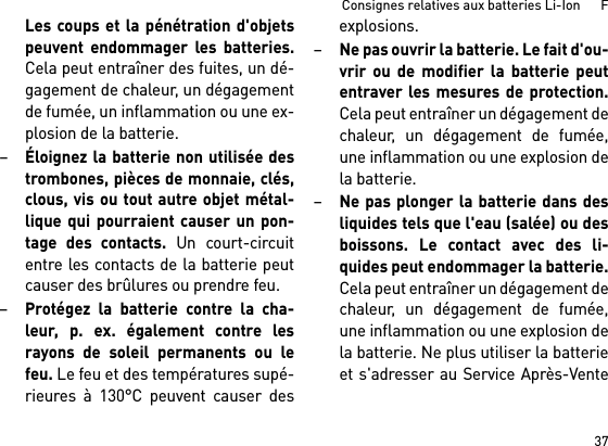 37Consignes relatives aux batteries Li-Ion      FLes coups et la pénétration d&apos;objetspeuvent endommager les batteries.Cela peut entraîner des fuites, un dé-gagement de chaleur, un dégagementde fumée, un inflammation ou une ex-plosion de la batterie.–Éloignez la batterie non utilisée destrombones, pièces de monnaie, clés,clous, vis ou tout autre objet métal-lique qui pourraient causer un pon-tage des contacts. Un court-circuitentre les contacts de la batterie peutcauser des brûlures ou prendre feu.–Protégez la batterie contre la cha-leur, p. ex. également contre lesrayons de soleil permanents ou lefeu. Le feu et des températures supé-rieures à 130°C peuvent causer desexplosions.–Ne pas ouvrir la batterie. Le fait d&apos;ou-vrir ou de modifier la batterie peutentraver les mesures de protection.Cela peut entraîner un dégagement dechaleur, un dégagement de fumée,une inflammation ou une explosion dela batterie.–Ne pas plonger la batterie dans desliquides tels que l&apos;eau (salée) ou desboissons. Le contact avec des li-quides peut endommager la batterie.Cela peut entraîner un dégagement dechaleur, un dégagement de fumée,une inflammation ou une explosion dela batterie. Ne plus utiliser la batterieet s&apos;adresser au Service Après-Vente