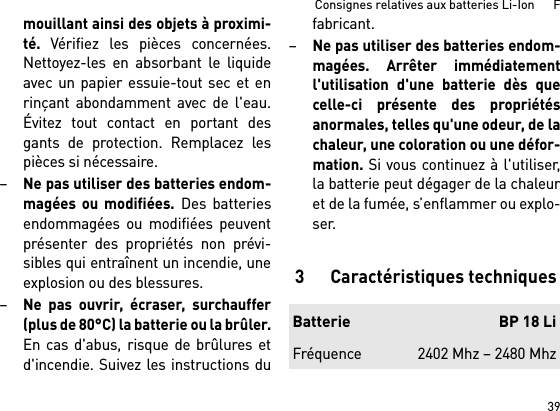 39Consignes relatives aux batteries Li-Ion      Fmouillant ainsi des objets à proximi-té. Vérifiez les pièces concernées.Nettoyez-les en absorbant le liquideavec un papier essuie-tout sec et enrinçant abondamment avec de l&apos;eau.Évitez tout contact en portant desgants de protection. Remplacez lespièces si nécessaire. –Ne pas utiliser des batteries endom-magées ou modifiées. Des batteriesendommagées ou modifiées peuventprésenter des propriétés non prévi-sibles qui entraînent un incendie, uneexplosion ou des blessures.–Ne pas ouvrir, écraser, surchauffer(plus de 80°C) la batterie ou la brûler.En cas d&apos;abus, risque de brûlures etd&apos;incendie. Suivez les instructions dufabricant. –Ne pas utiliser des batteries endom-magées. Arrêter immédiatementl&apos;utilisation d&apos;une batterie dès quecelle-ci présente des propriétésanormales, telles qu&apos;une odeur, de lachaleur, une coloration ou une défor-mation. Si vous continuez à l&apos;utiliser,la batterie peut dégager de la chaleuret de la fumée, s’enflammer ou explo-ser. 3 Caractéristiques techniquesBatterie BP 18 LiFréquence 2402 Mhz – 2480 Mhz