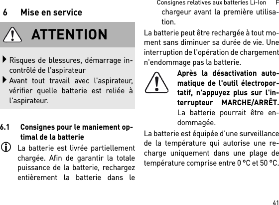 41Consignes relatives aux batteries Li-Ion      F6 Mise en service6.1 Consignes pour le maniement op-timal de la batterieLa batterie est livrée partiellementchargée. Afin de garantir la totalepuissance de la batterie, rechargezentièrement la batterie dans lechargeur avant la première utilisa-tion.La batterie peut être rechargée à tout mo-ment sans diminuer sa durée de vie. Uneinterruption de l&apos;opération de chargementn&apos;endommage pas la batterie.Après la désactivation auto-matique de l&apos;outil électropor-tatif, n&apos;appuyez plus sur l&apos;in-terrupteur MARCHE/ARRÊT.La batterie pourrait être en-dommagée.La batterie est équipée d&apos;une surveillancede la température qui autorise une re-charge uniquement dans une plage detempérature comprise entre 0 °C et 50 °C.ATTENTIONRisques de blessures, démarrage in-contrôlé de l&apos;aspirateurAvant tout travail avec l&apos;aspirateur,vérifier quelle batterie est reliée àl&apos;aspirateur.