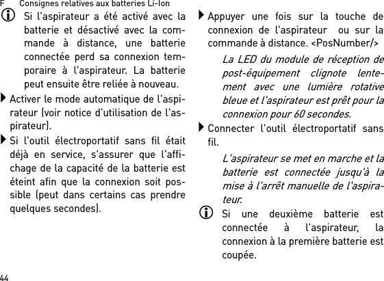 F       Consignes relatives aux batteries Li-Ion44Si l&apos;aspirateur a été activé avec labatterie et désactivé avec la com-mande à distance, une batterieconnectée perd sa connexion tem-poraire à l&apos;aspirateur. La batteriepeut ensuite être reliée à nouveau. Activer le mode automatique de l&apos;aspi-rateur (voir notice d&apos;utilisation de l&apos;as-pirateur).Si l&apos;outil électroportatif sans fil étaitdéjà en service, s&apos;assurer que l&apos;affi-chage de la capacité de la batterie estéteint afin que la connexion soit pos-sible (peut dans certains cas prendrequelques secondes).Appuyer une fois sur la touche deconnexion de l&apos;aspirateur  ou sur lacommande à distance. &lt;PosNumber/&gt;La LED du module de réception depost-équipement clignote lente-ment avec une lumière rotativebleue et l&apos;aspirateur est prêt pour laconnexion pour 60 secondes.Connecter l&apos;outil électroportatif sansfil.L&apos;aspirateur se met en marche et labatterie est connectée jusqu&apos;à lamise à l&apos;arrêt manuelle de l&apos;aspira-teur.Si une deuxième batterie estconnectée à l&apos;aspirateur, laconnexion à la première batterie estcoupée.